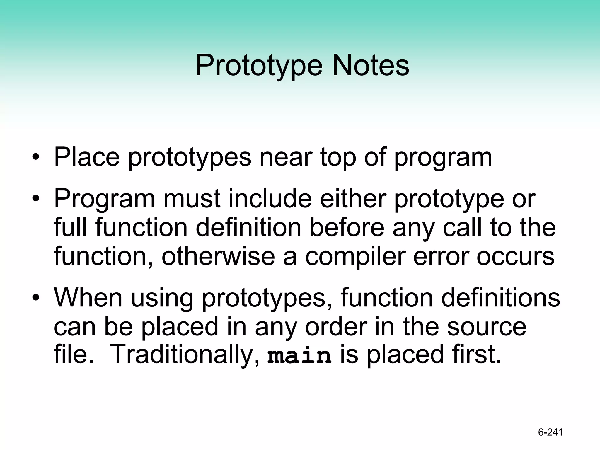 Prototype Notes
• Place prototypes near top of program
• Program must include either prototype or
full function definition before any call to the
function, otherwise a compiler error occurs
• When using prototypes, function definitions
can be placed in any order in the source
file. Traditionally, main is placed first.
6-241
 