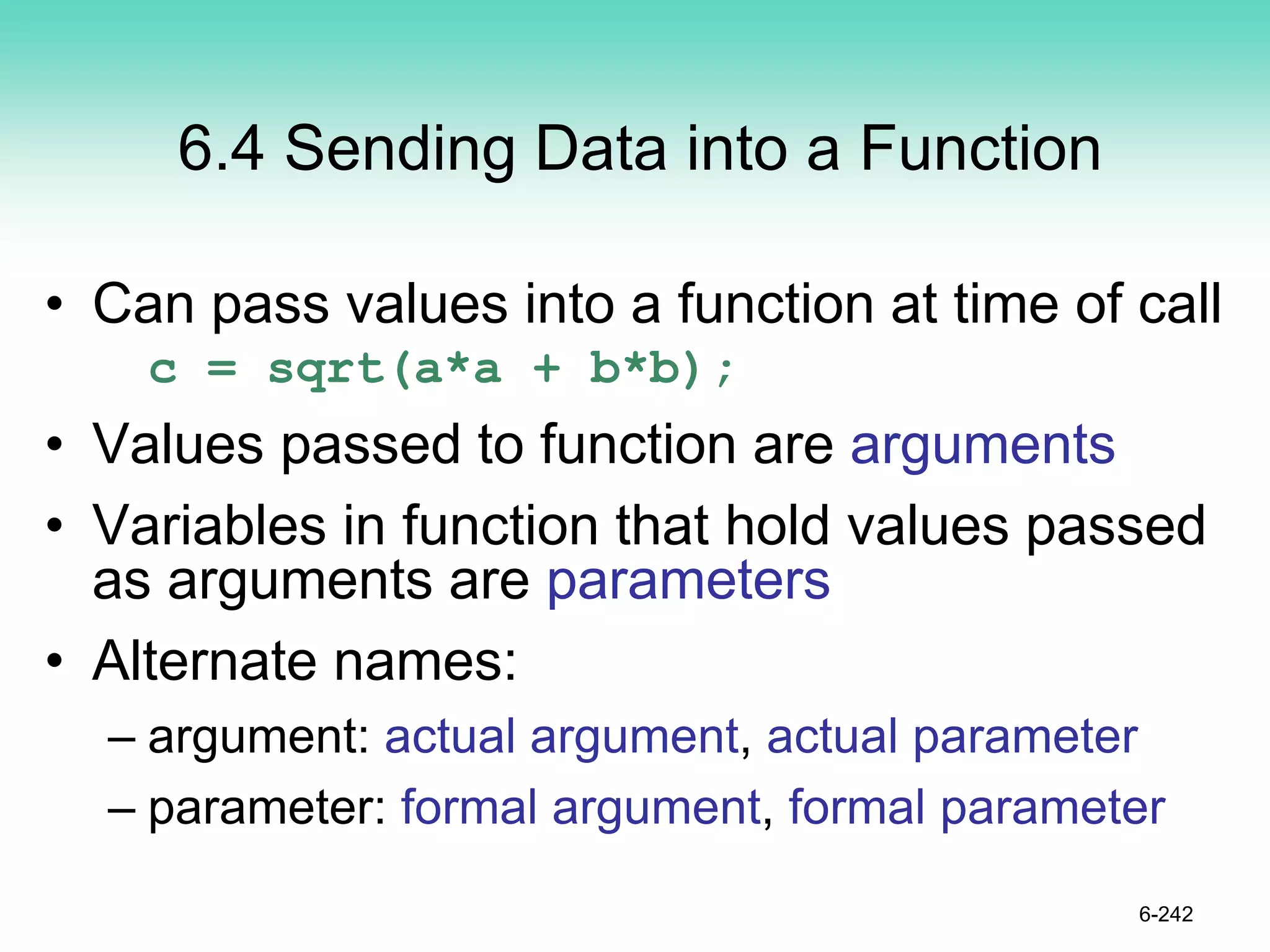 6.4 Sending Data into a Function
• Can pass values into a function at time of call
c = sqrt(a*a + b*b);
• Values passed to function are arguments
• Variables in function that hold values passed
as arguments are parameters
• Alternate names:
– argument: actual argument, actual parameter
– parameter: formal argument, formal parameter
6-242
 