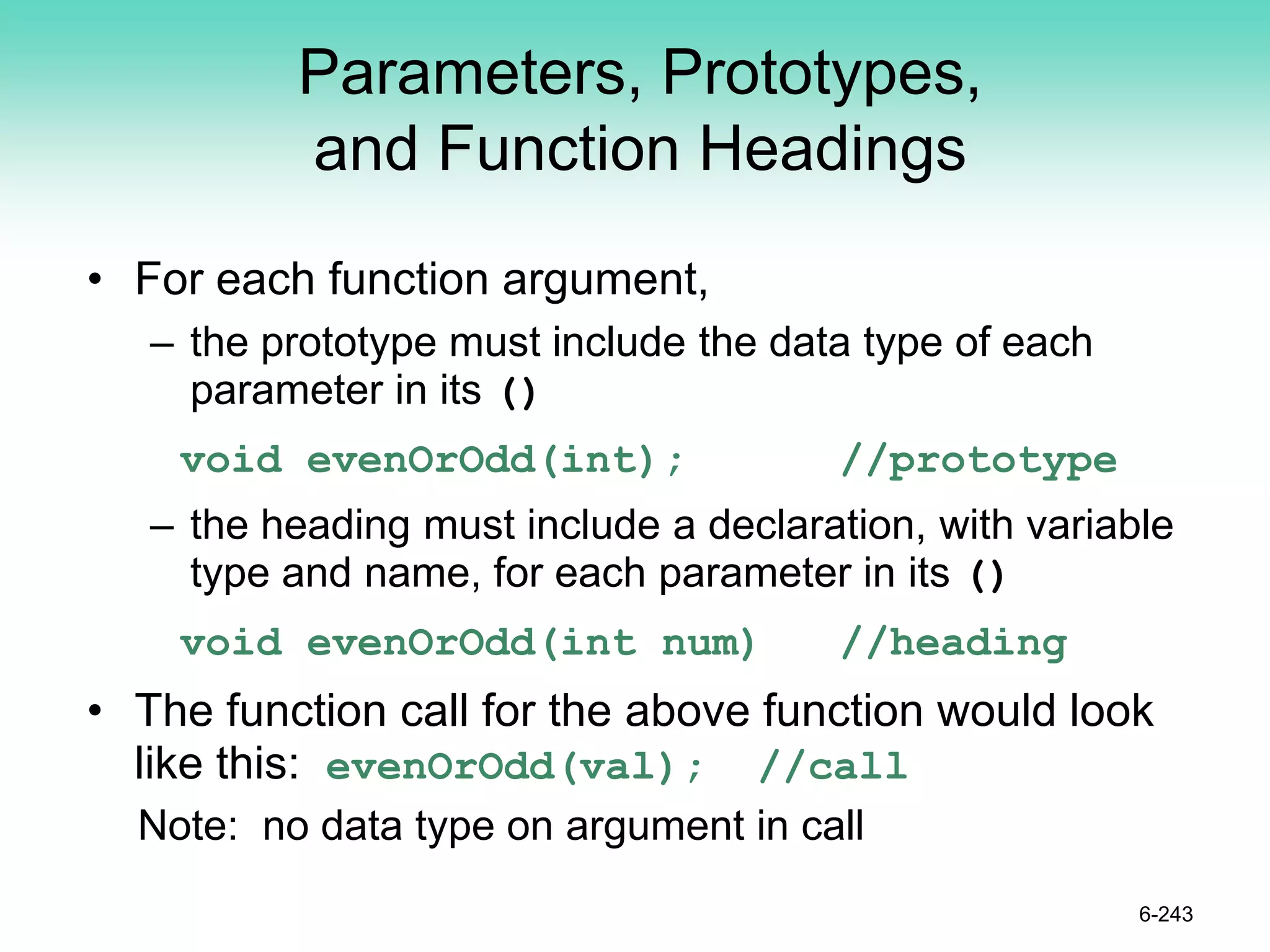 Parameters, Prototypes,
and Function Headings
• For each function argument,
– the prototype must include the data type of each
parameter in its ()
void evenOrOdd(int); //prototype
– the heading must include a declaration, with variable
type and name, for each parameter in its ()
void evenOrOdd(int num) //heading
• The function call for the above function would look
like this: evenOrOdd(val); //call
Note: no data type on argument in call
6-243
 