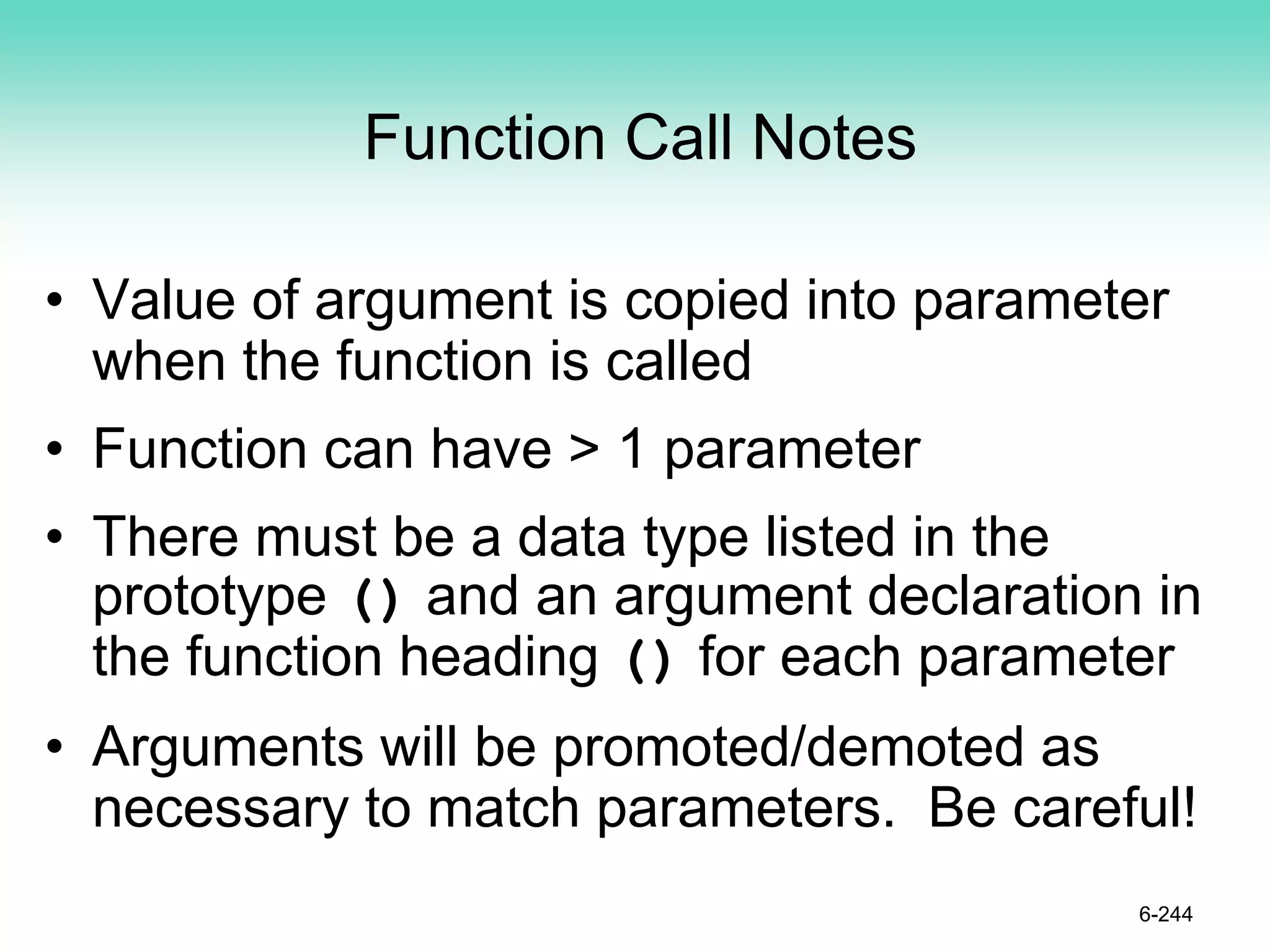 Function Call Notes
• Value of argument is copied into parameter
when the function is called
• Function can have > 1 parameter
• There must be a data type listed in the
prototype () and an argument declaration in
the function heading () for each parameter
• Arguments will be promoted/demoted as
necessary to match parameters. Be careful!
6-244
 