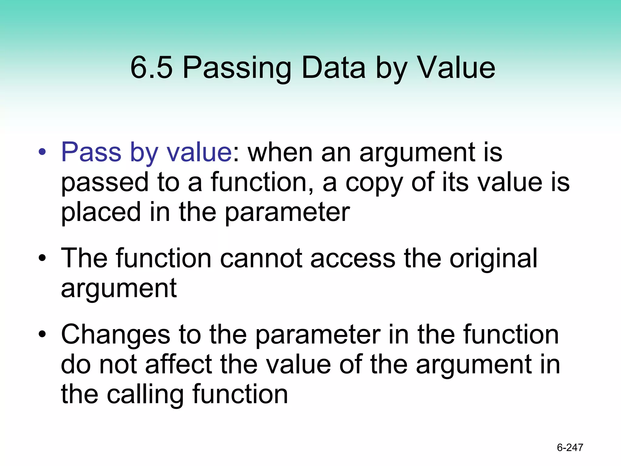 6.5 Passing Data by Value
• Pass by value: when an argument is
passed to a function, a copy of its value is
placed in the parameter
• The function cannot access the original
argument
• Changes to the parameter in the function
do not affect the value of the argument in
the calling function
6-247
 
