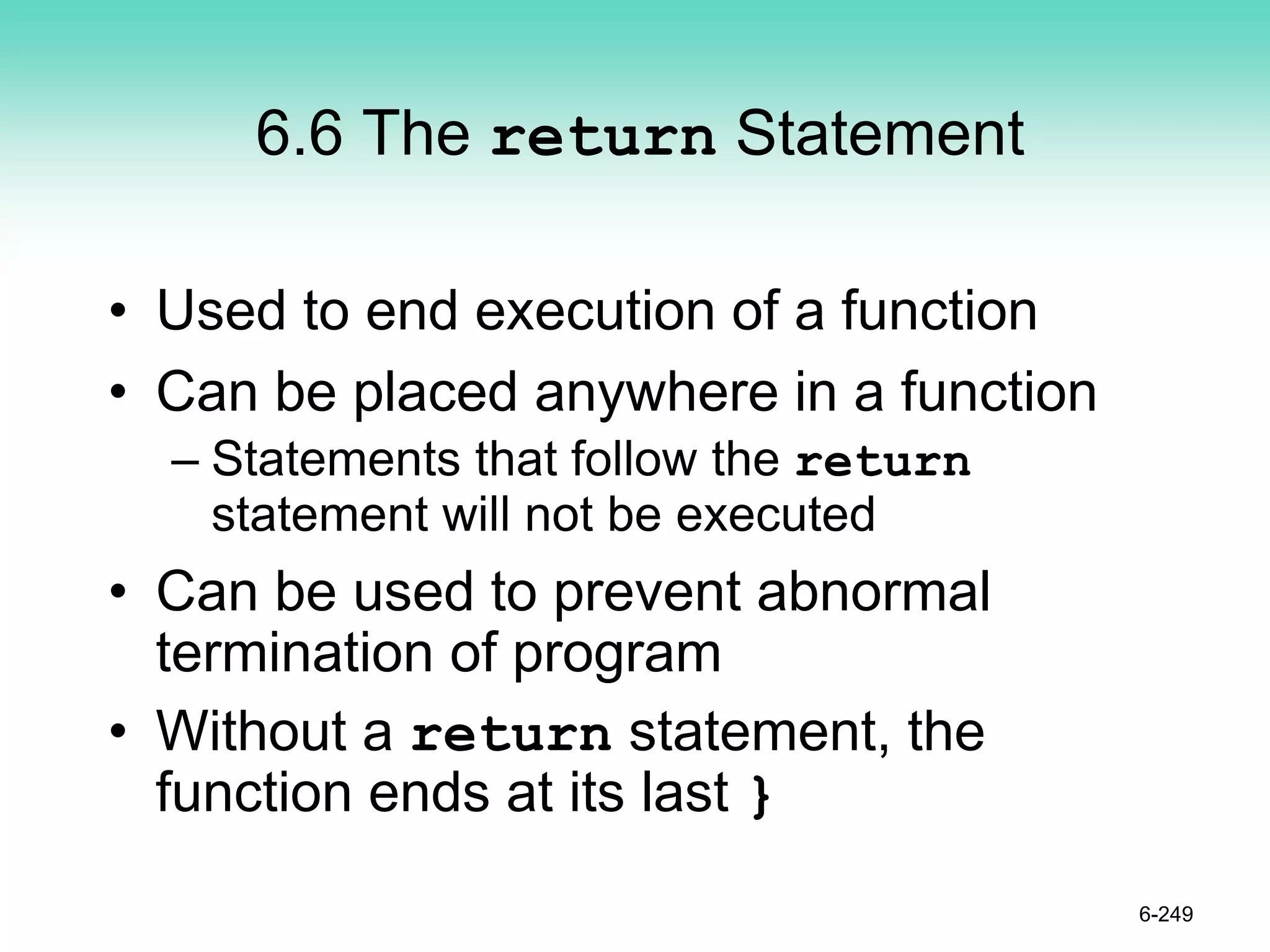 6.6 The return Statement
• Used to end execution of a function
• Can be placed anywhere in a function
– Statements that follow the return
statement will not be executed
• Can be used to prevent abnormal
termination of program
• Without a return statement, the
function ends at its last }
6-249
 
