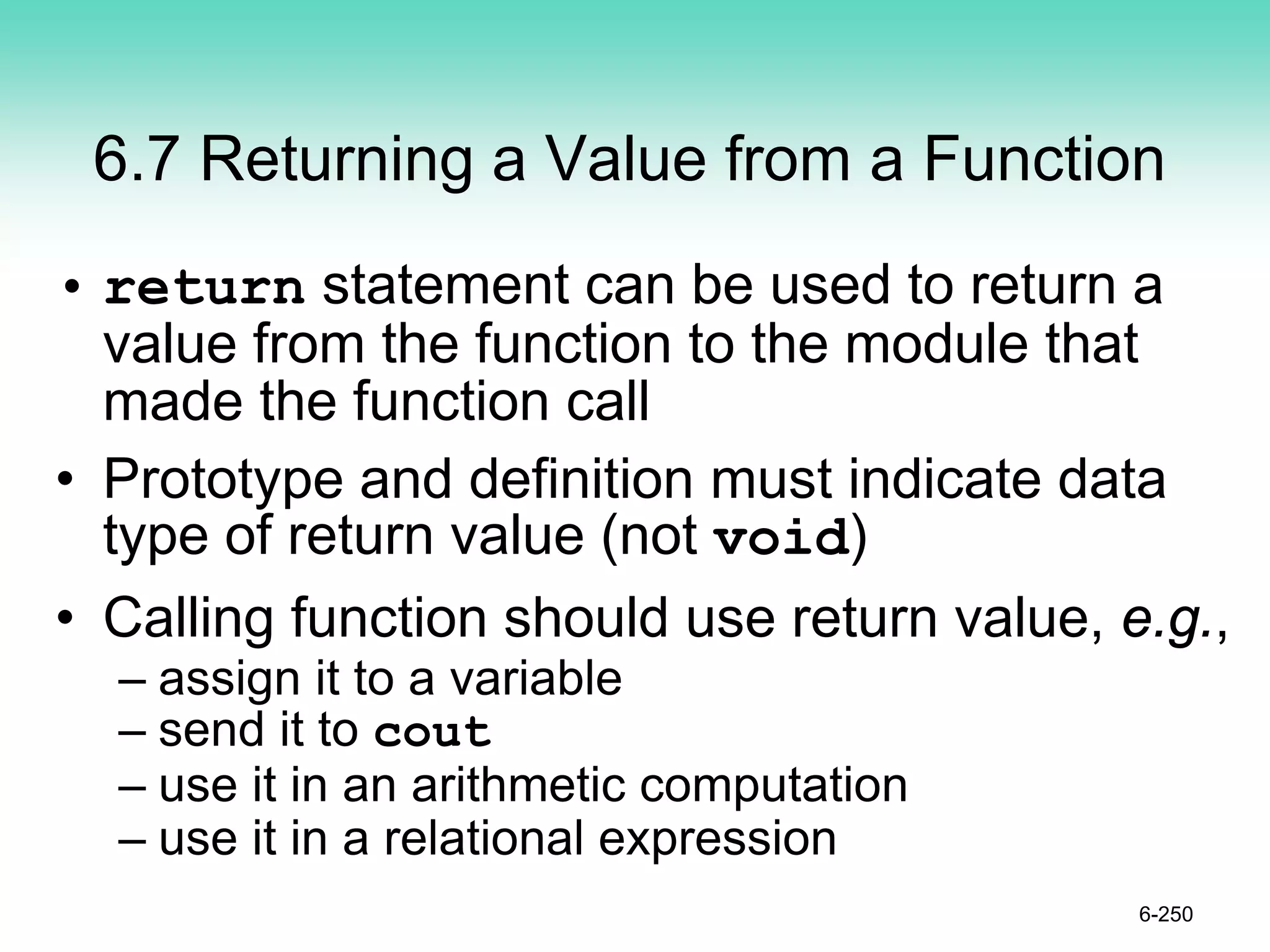 6.7 Returning a Value from a Function
• return statement can be used to return a
value from the function to the module that
made the function call
• Prototype and definition must indicate data
type of return value (not void)
• Calling function should use return value, e.g.,
– assign it to a variable
– send it to cout
– use it in an arithmetic computation
– use it in a relational expression
6-250
 