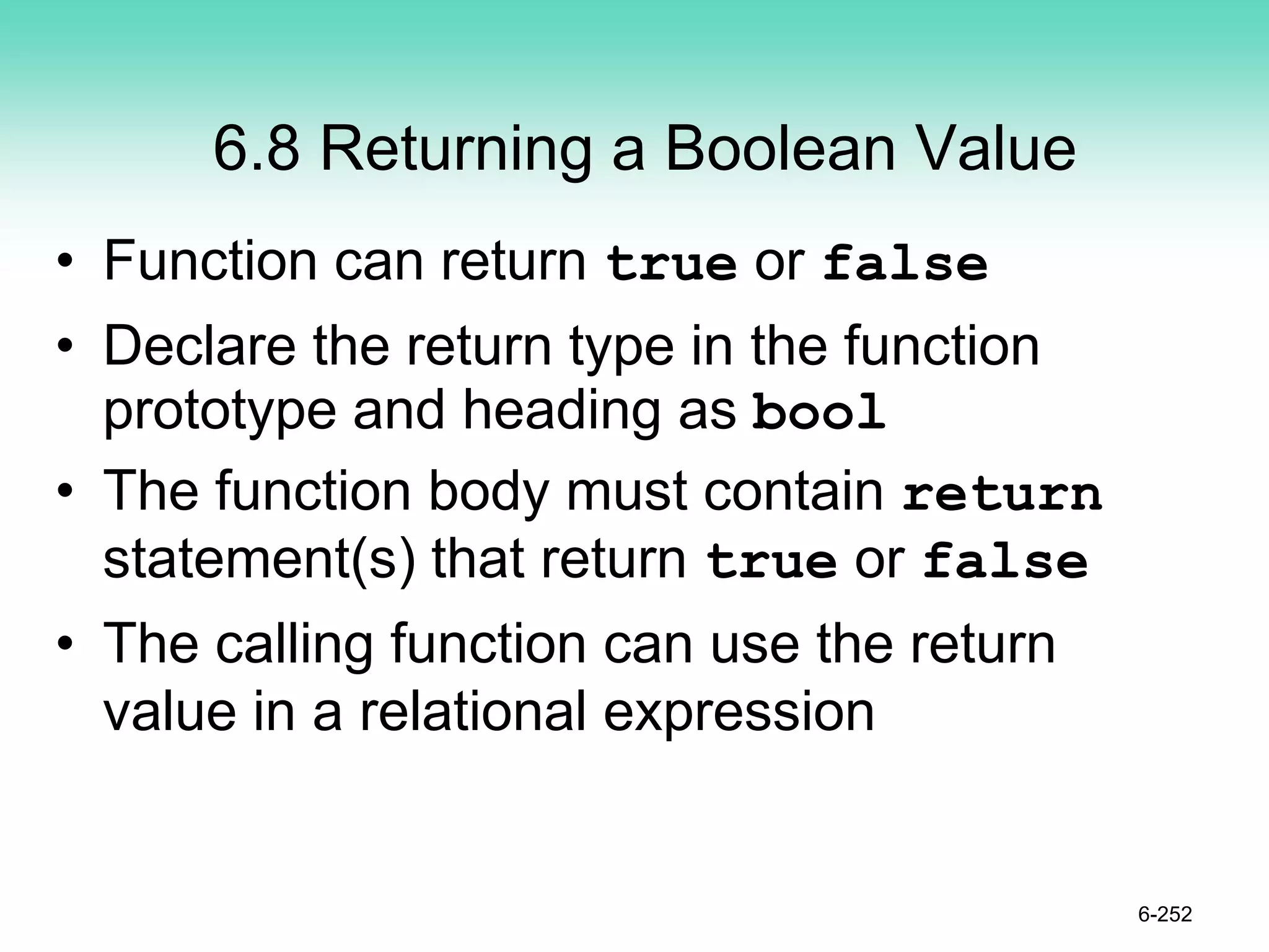 6.8 Returning a Boolean Value
• Function can return true or false
• Declare the return type in the function
prototype and heading as bool
• The function body must contain return
statement(s) that return true or false
• The calling function can use the return
value in a relational expression
6-252
 