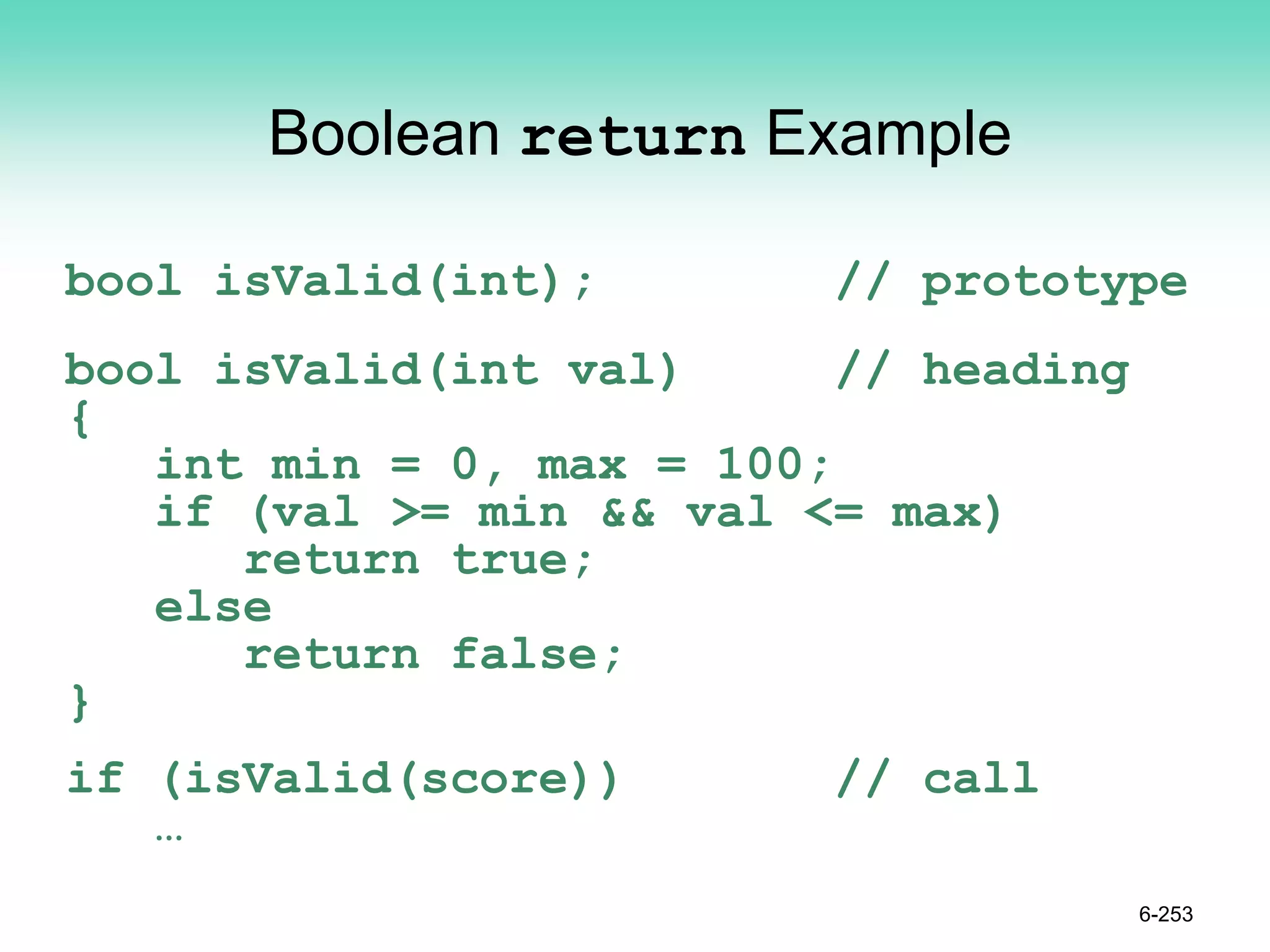 Boolean return Example
bool isValid(int); // prototype
bool isValid(int val) // heading
{
int min = 0, max = 100;
if (val >= min && val <= max)
return true;
else
return false;
}
if (isValid(score)) // call
…
6-253
 