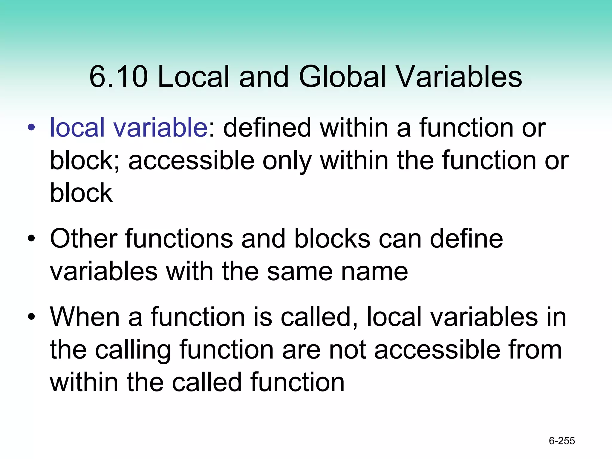 6.10 Local and Global Variables
• local variable: defined within a function or
block; accessible only within the function or
block
• Other functions and blocks can define
variables with the same name
• When a function is called, local variables in
the calling function are not accessible from
within the called function
6-255
 