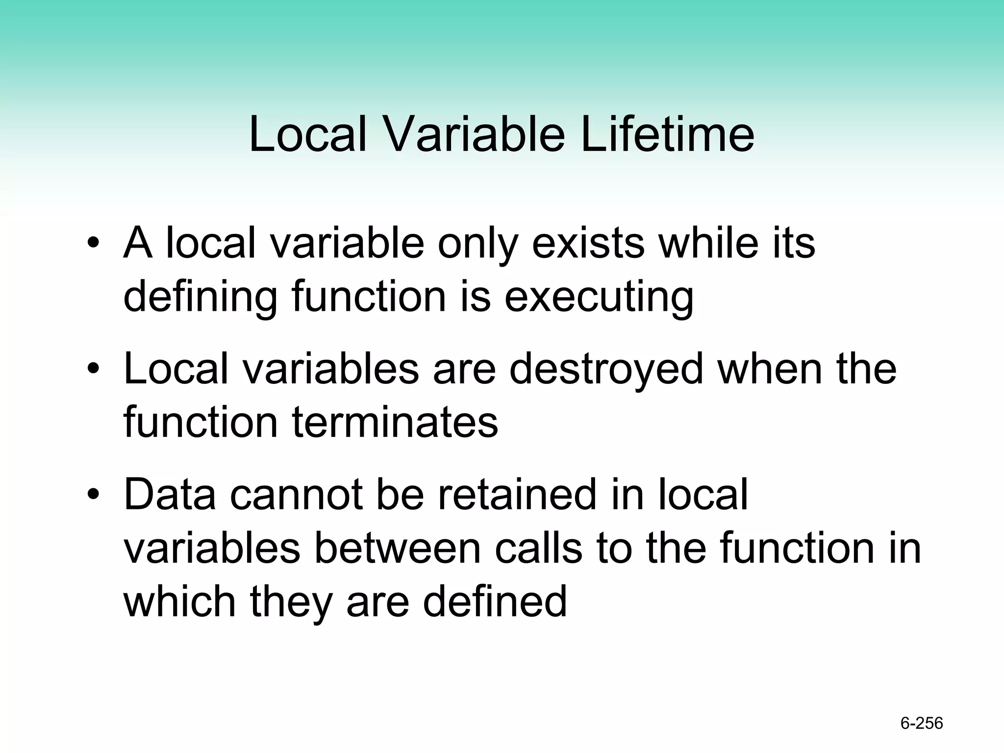 Local Variable Lifetime
• A local variable only exists while its
defining function is executing
• Local variables are destroyed when the
function terminates
• Data cannot be retained in local
variables between calls to the function in
which they are defined
6-256
 