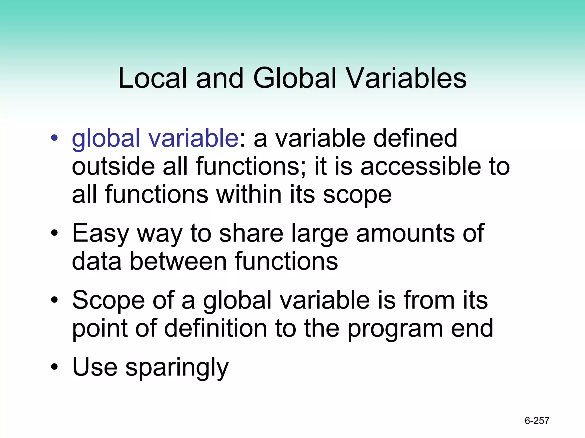 Local and Global Variables
• global variable: a variable defined
outside all functions; it is accessible to
all functions within its scope
• Easy way to share large amounts of
data between functions
• Scope of a global variable is from its
point of definition to the program end
• Use sparingly
6-257
 