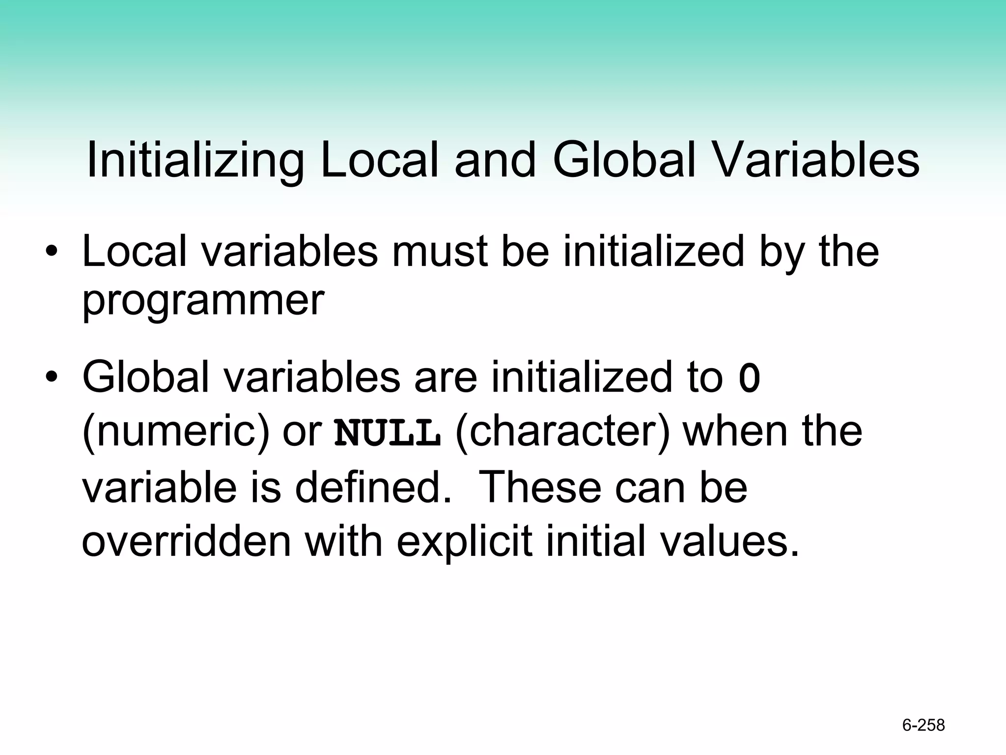 Initializing Local and Global Variables
• Local variables must be initialized by the
programmer
• Global variables are initialized to 0
(numeric) or NULL (character) when the
variable is defined. These can be
overridden with explicit initial values.
6-258
 