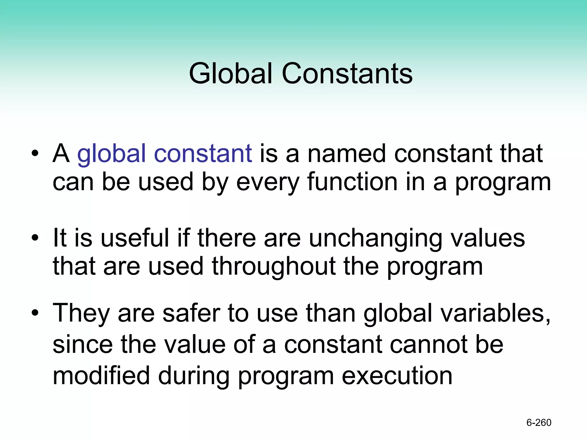 Global Constants
• A global constant is a named constant that
can be used by every function in a program
• It is useful if there are unchanging values
that are used throughout the program
• They are safer to use than global variables,
since the value of a constant cannot be
modified during program execution
6-260
 