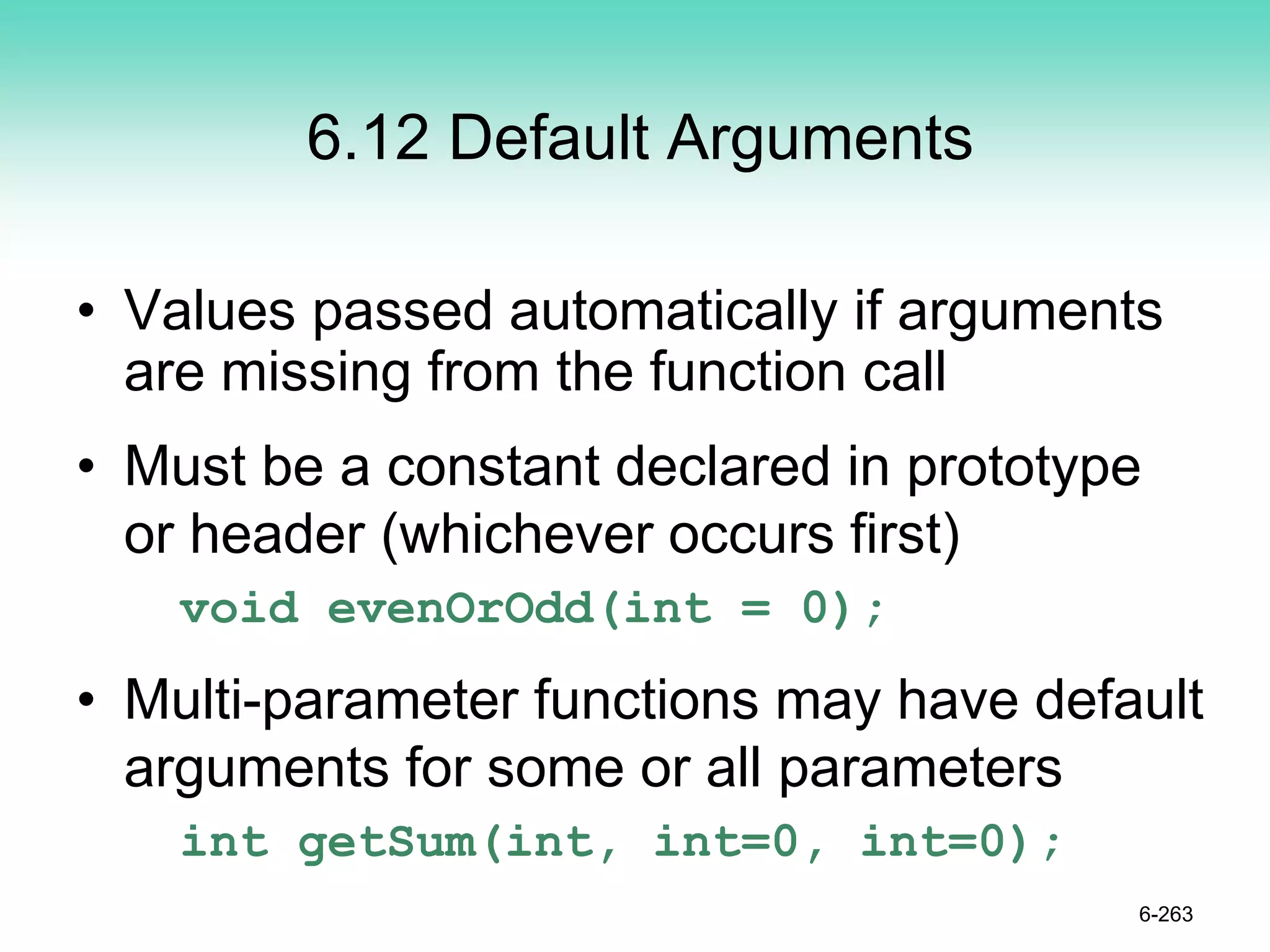 6.12 Default Arguments
• Values passed automatically if arguments
are missing from the function call
• Must be a constant declared in prototype
or header (whichever occurs first)
void evenOrOdd(int = 0);
• Multi-parameter functions may have default
arguments for some or all parameters
int getSum(int, int=0, int=0);
6-263
 