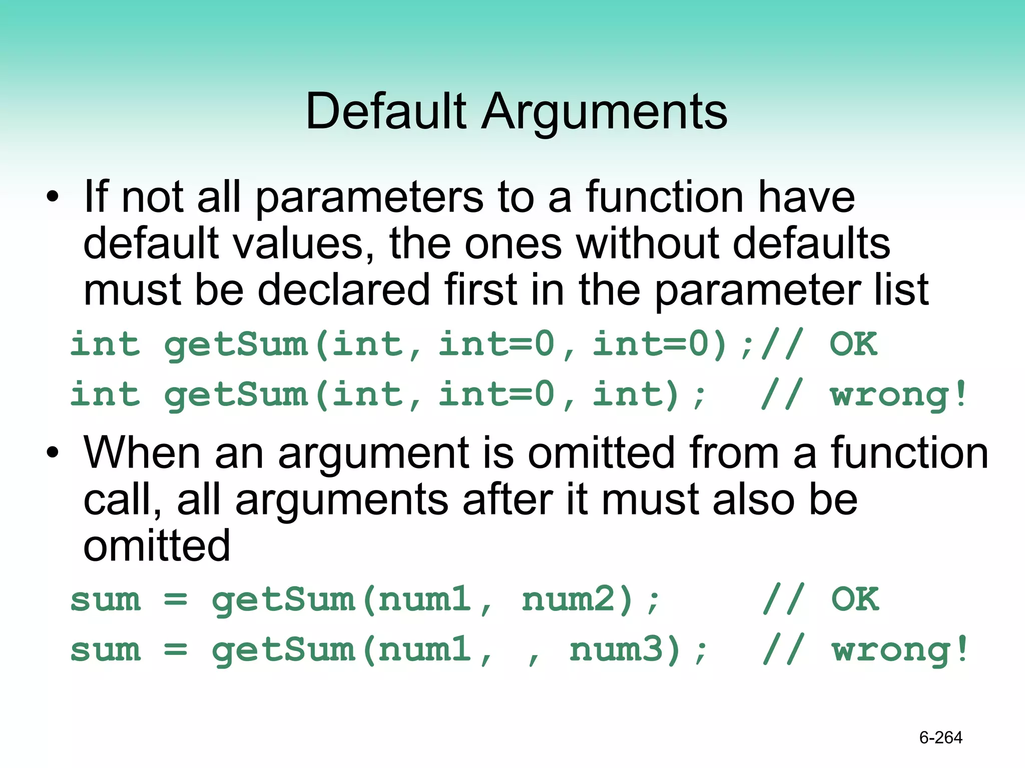 Default Arguments
• If not all parameters to a function have
default values, the ones without defaults
must be declared first in the parameter list
int getSum(int, int=0, int=0);// OK
int getSum(int, int=0, int); // wrong!
• When an argument is omitted from a function
call, all arguments after it must also be
omitted
sum = getSum(num1, num2); // OK
sum = getSum(num1, , num3); // wrong!
6-264
 