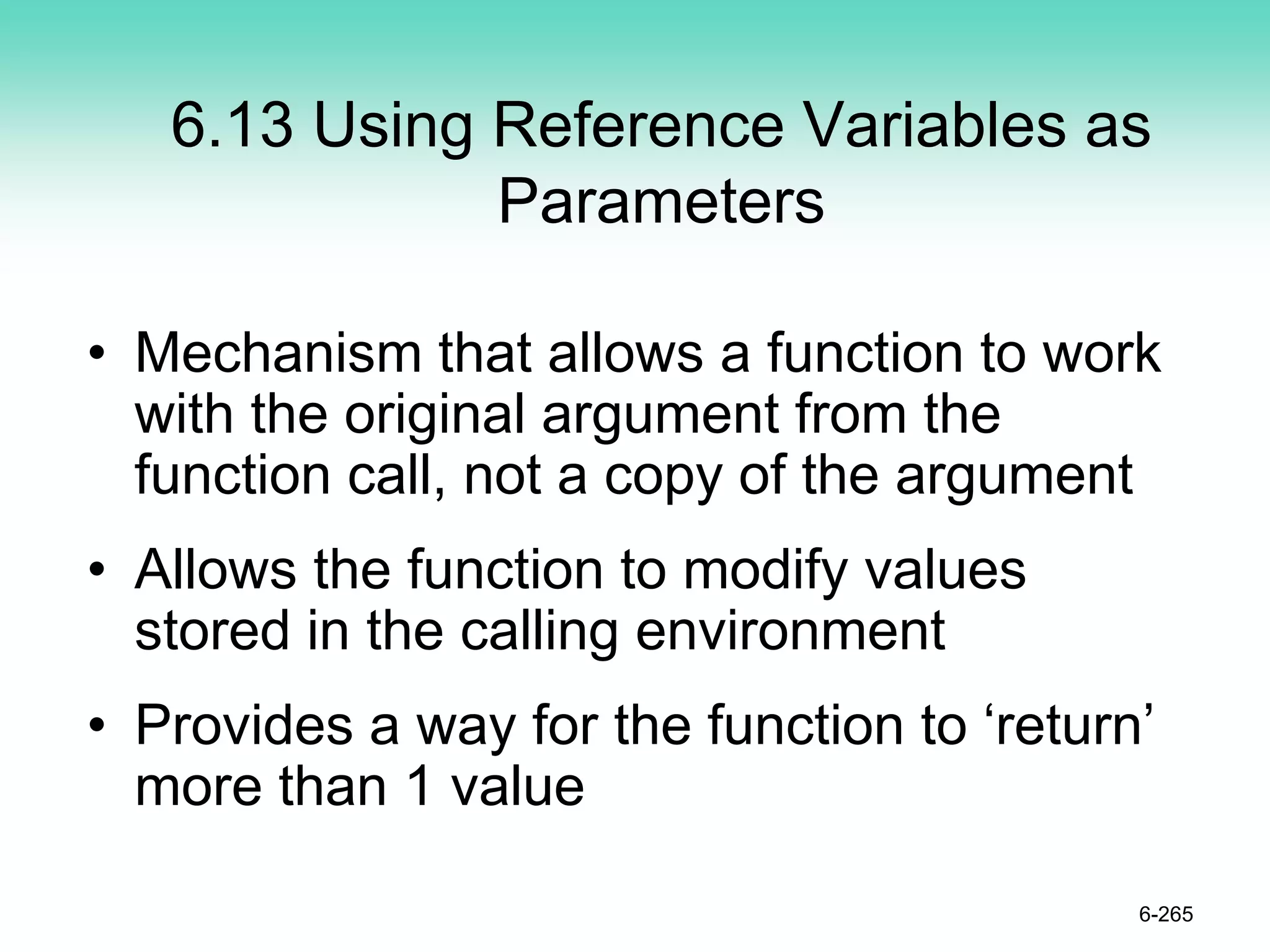 6.13 Using Reference Variables as
Parameters
• Mechanism that allows a function to work
with the original argument from the
function call, not a copy of the argument
• Allows the function to modify values
stored in the calling environment
• Provides a way for the function to ‘return’
more than 1 value
6-265
 