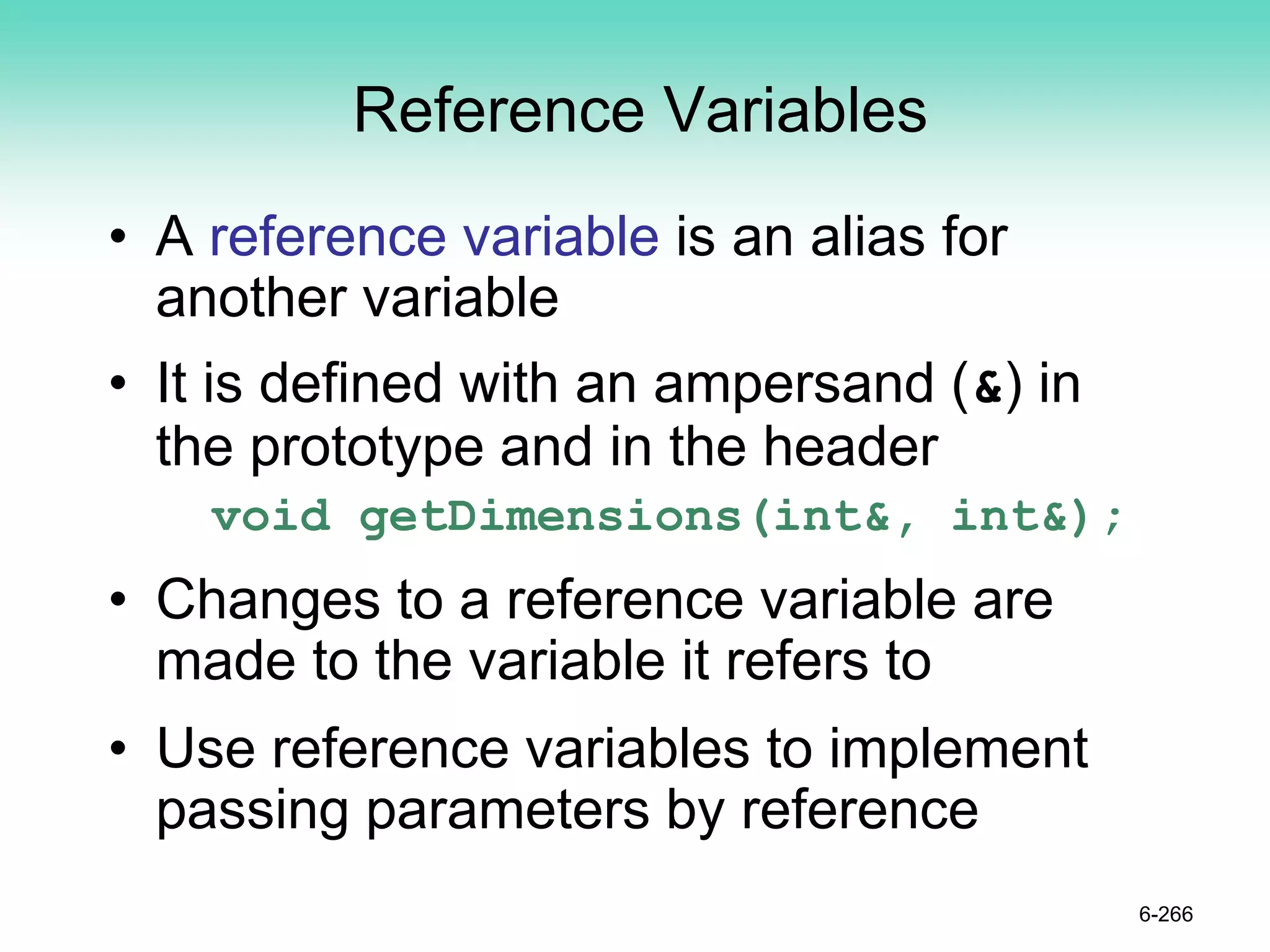 Reference Variables
• A reference variable is an alias for
another variable
• It is defined with an ampersand (&) in
the prototype and in the header
void getDimensions(int&, int&);
• Changes to a reference variable are
made to the variable it refers to
• Use reference variables to implement
passing parameters by reference
6-266
 