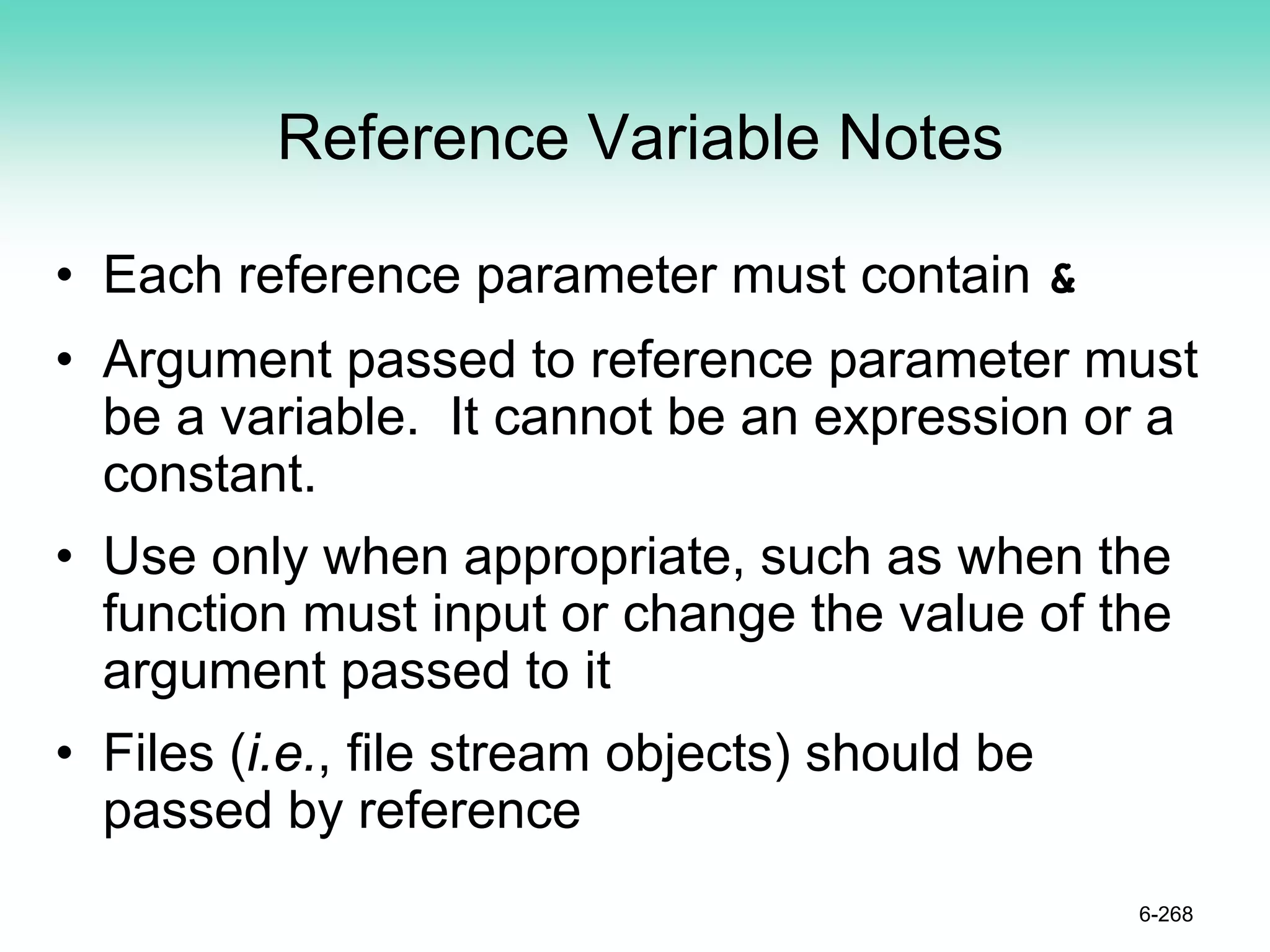 Reference Variable Notes
• Each reference parameter must contain &
• Argument passed to reference parameter must
be a variable. It cannot be an expression or a
constant.
• Use only when appropriate, such as when the
function must input or change the value of the
argument passed to it
• Files (i.e., file stream objects) should be
passed by reference
6-268
 