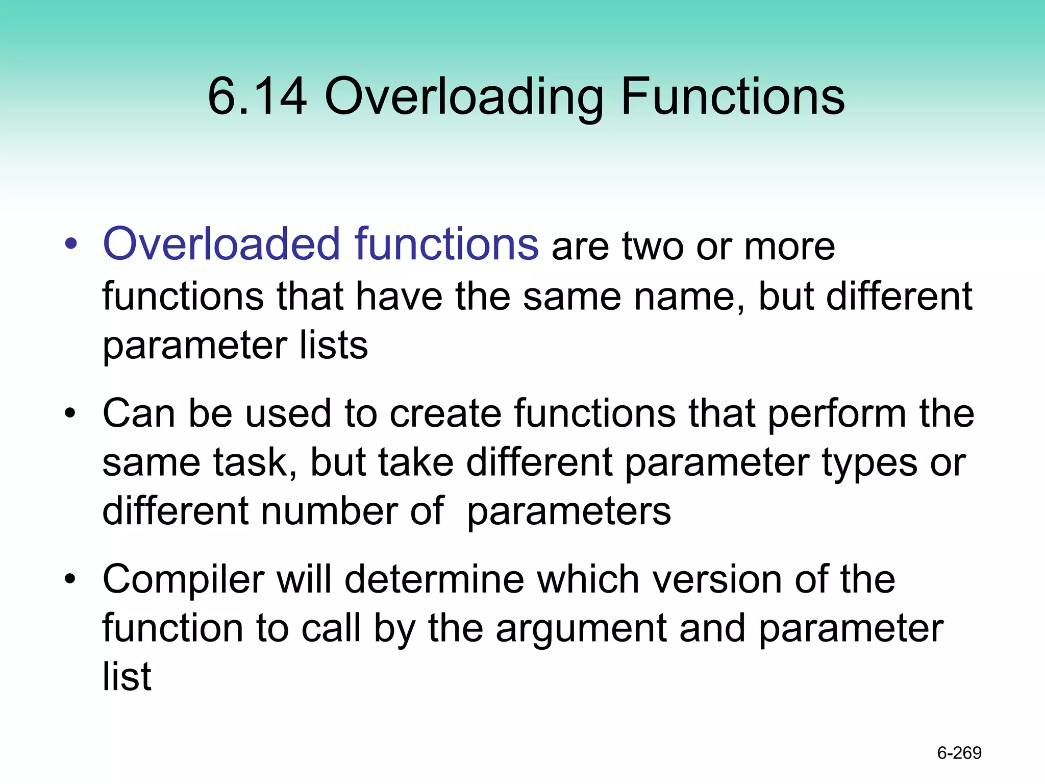6.14 Overloading Functions
• Overloaded functions are two or more
functions that have the same name, but different
parameter lists
• Can be used to create functions that perform the
same task, but take different parameter types or
different number of parameters
• Compiler will determine which version of the
function to call by the argument and parameter
list
6-269
 