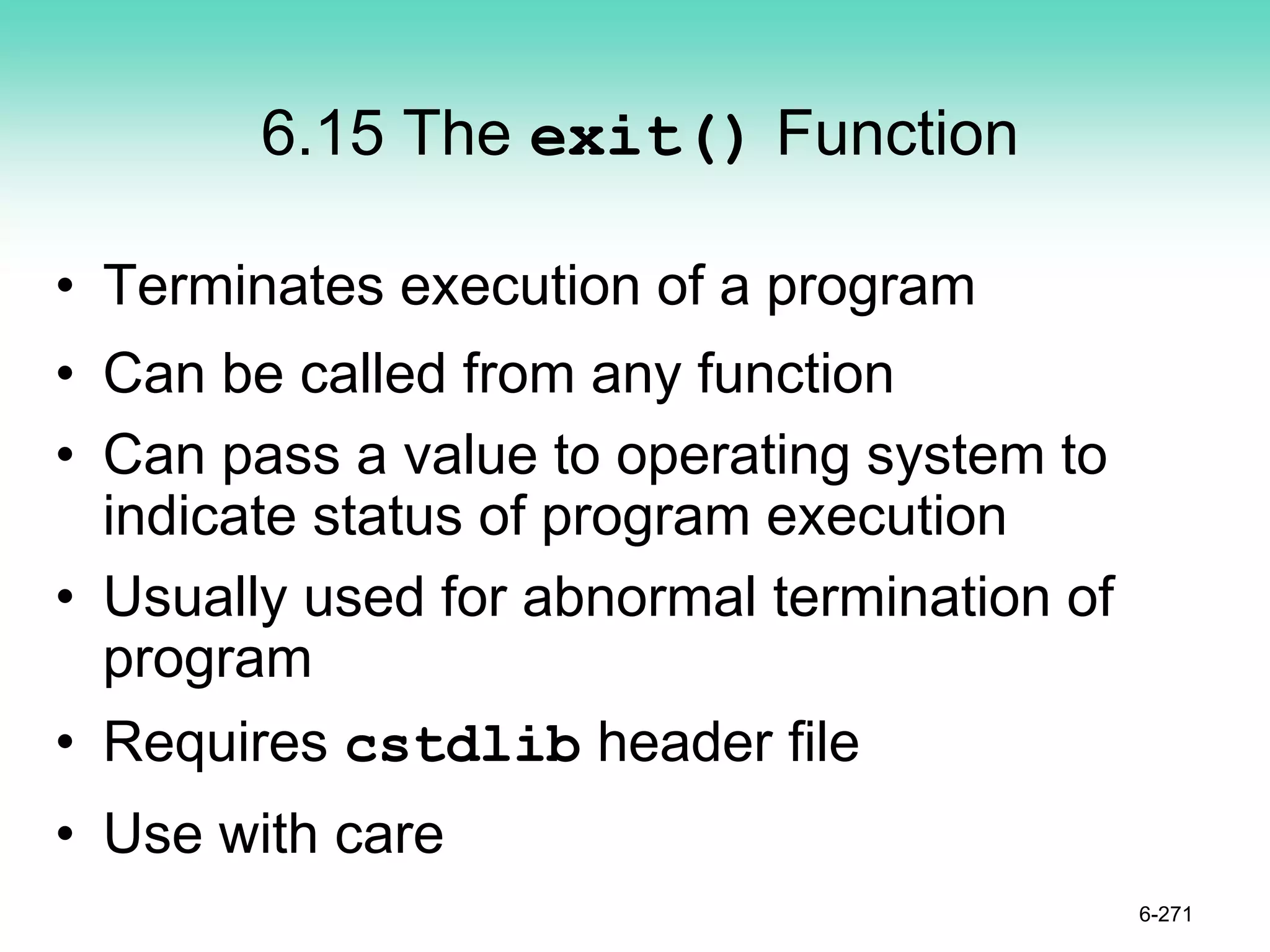 6.15 The exit() Function
• Terminates execution of a program
• Can be called from any function
• Can pass a value to operating system to
indicate status of program execution
• Usually used for abnormal termination of
program
• Requires cstdlib header file
• Use with care
6-271
 