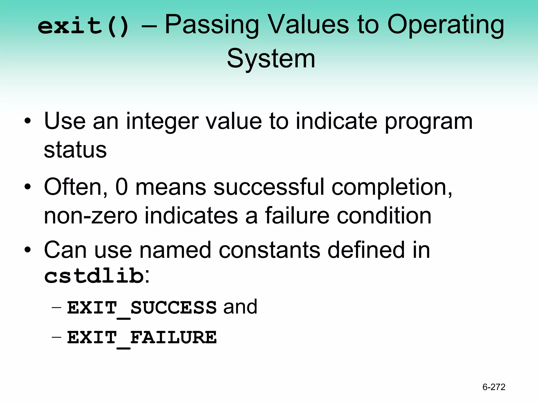 exit() – Passing Values to Operating
System
• Use an integer value to indicate program
status
• Often, 0 means successful completion,
non-zero indicates a failure condition
• Can use named constants defined in
cstdlib:
– EXIT_SUCCESS and
– EXIT_FAILURE
6-272
 