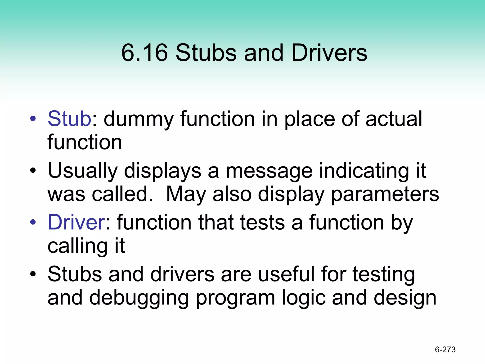 6.16 Stubs and Drivers
• Stub: dummy function in place of actual
function
• Usually displays a message indicating it
was called. May also display parameters
• Driver: function that tests a function by
calling it
• Stubs and drivers are useful for testing
and debugging program logic and design
6-273
 