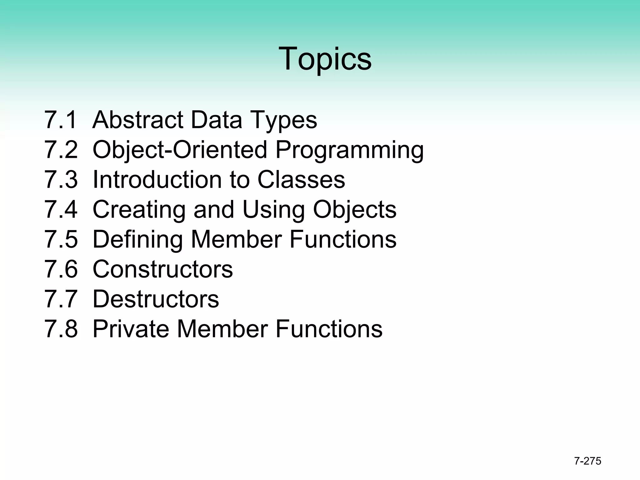 Topics
7.1 Abstract Data Types
7.2 Object-Oriented Programming
7.3 Introduction to Classes
7.4 Creating and Using Objects
7.5 Defining Member Functions
7.6 Constructors
7.7 Destructors
7.8 Private Member Functions
7-275
 