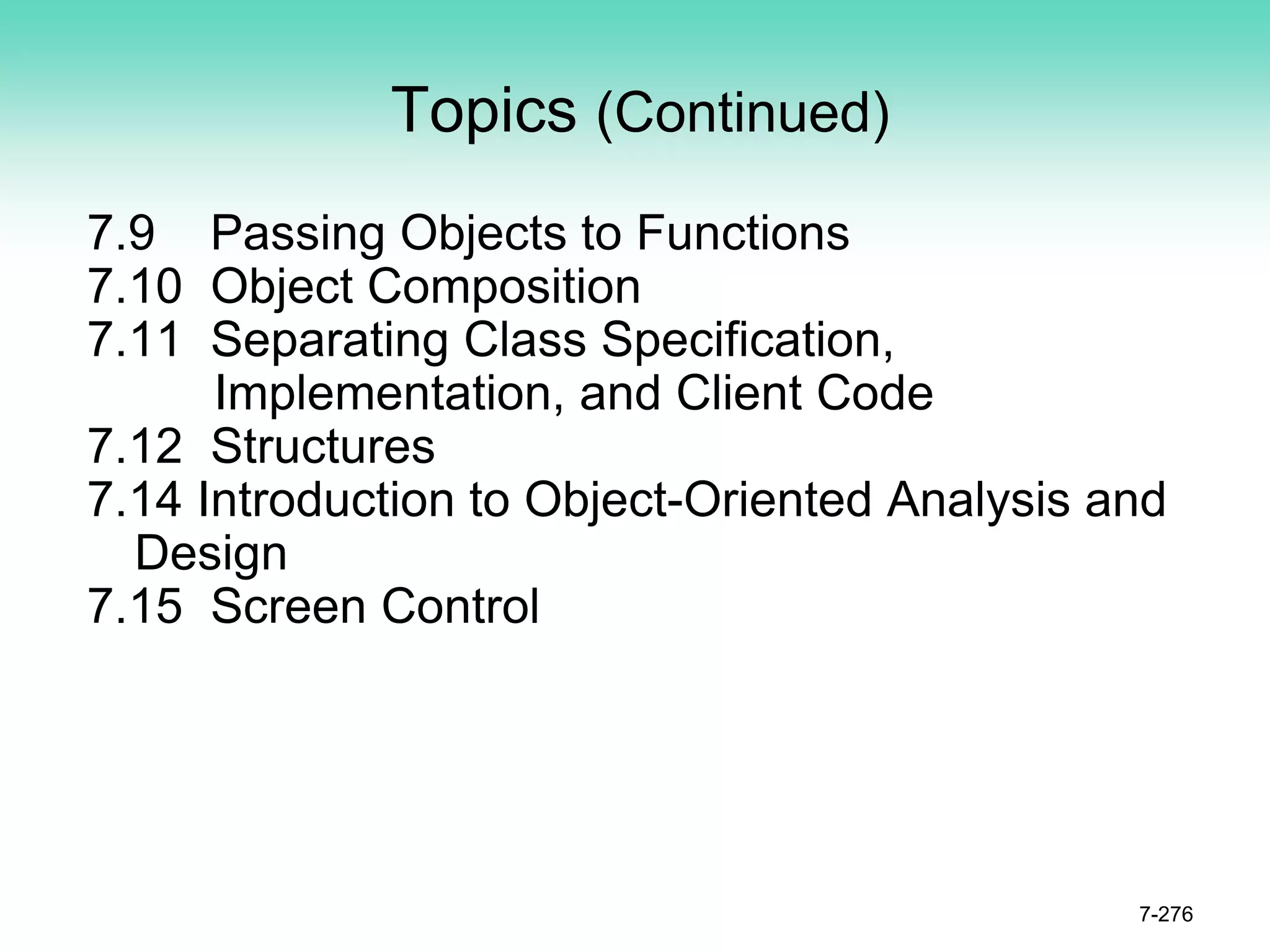 Topics (Continued)
7.9 Passing Objects to Functions
7.10 Object Composition
7.11 Separating Class Specification,
Implementation, and Client Code
7.12 Structures
7.14 Introduction to Object-Oriented Analysis and
Design
7.15 Screen Control
7-276
 