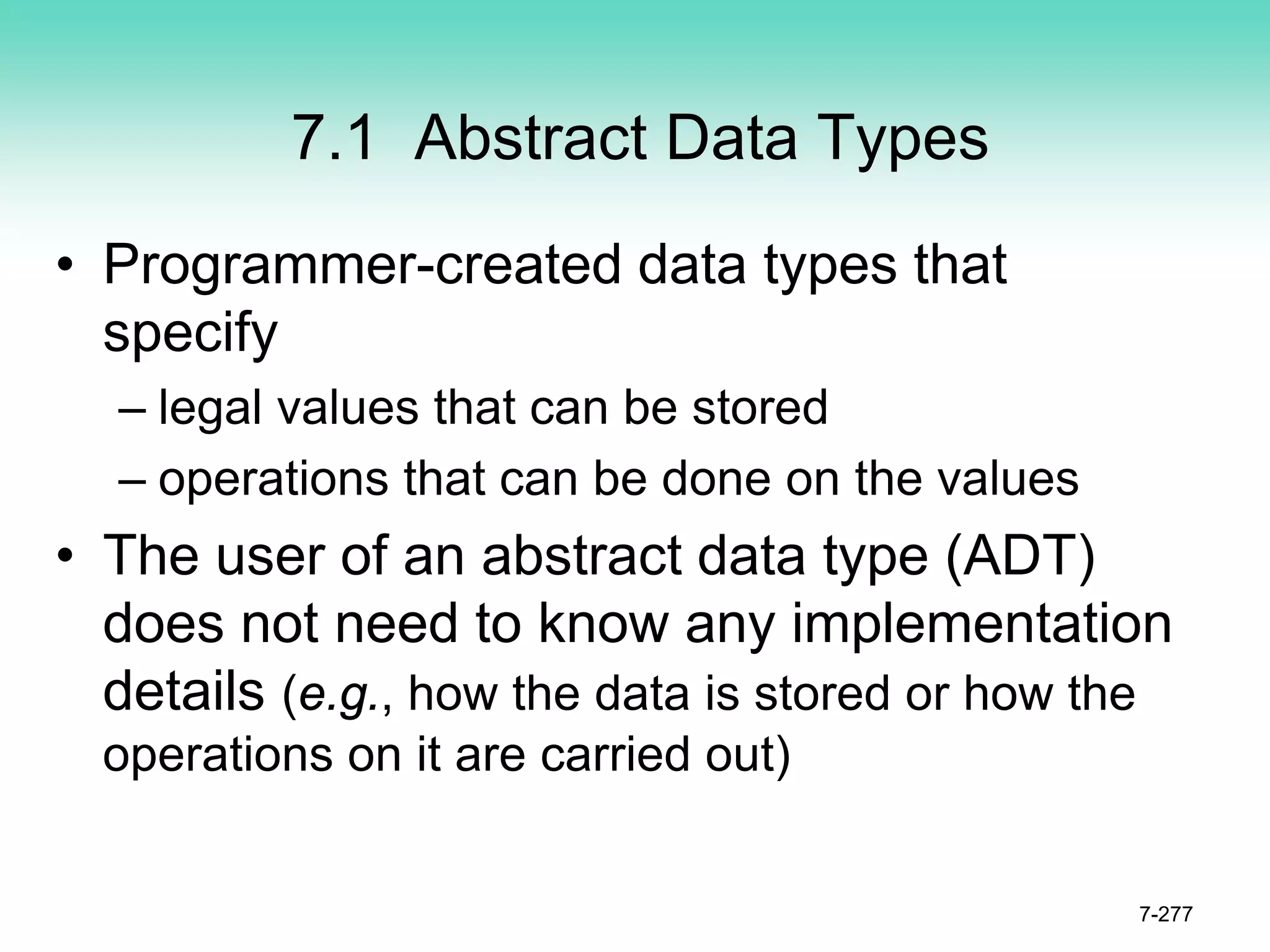 7.1 Abstract Data Types
• Programmer-created data types that
specify
– legal values that can be stored
– operations that can be done on the values
• The user of an abstract data type (ADT)
does not need to know any implementation
details (e.g., how the data is stored or how the
operations on it are carried out)
7-277
 