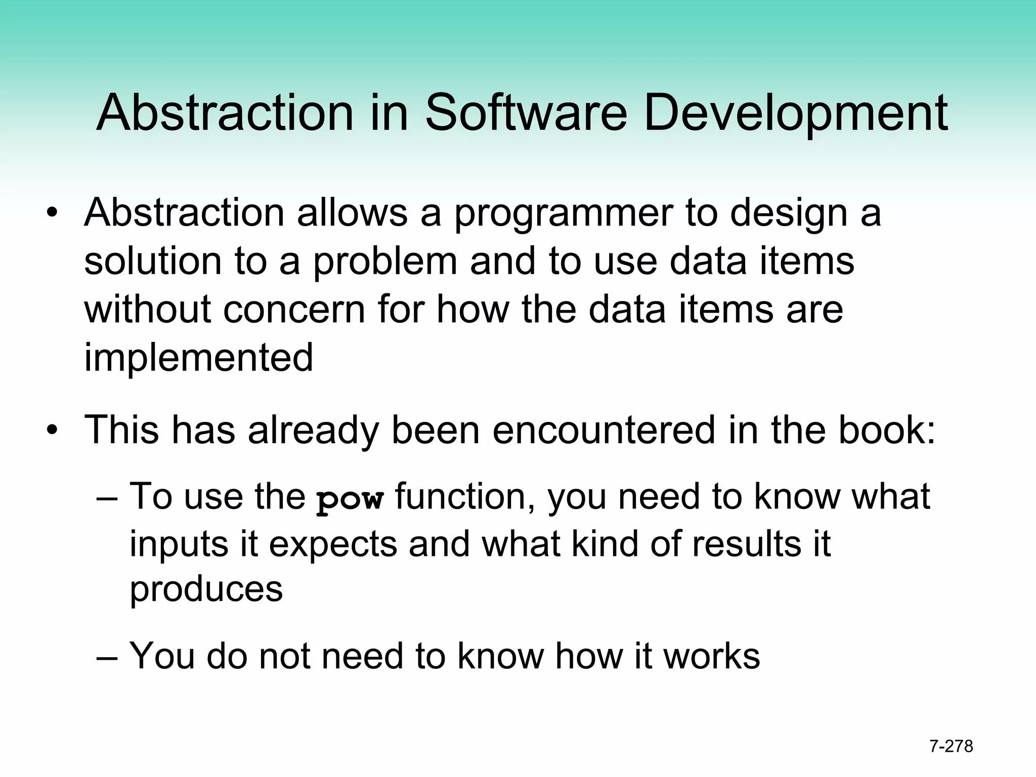 Abstraction in Software Development
• Abstraction allows a programmer to design a
solution to a problem and to use data items
without concern for how the data items are
implemented
• This has already been encountered in the book:
– To use the pow function, you need to know what
inputs it expects and what kind of results it
produces
– You do not need to know how it works
7-278
 