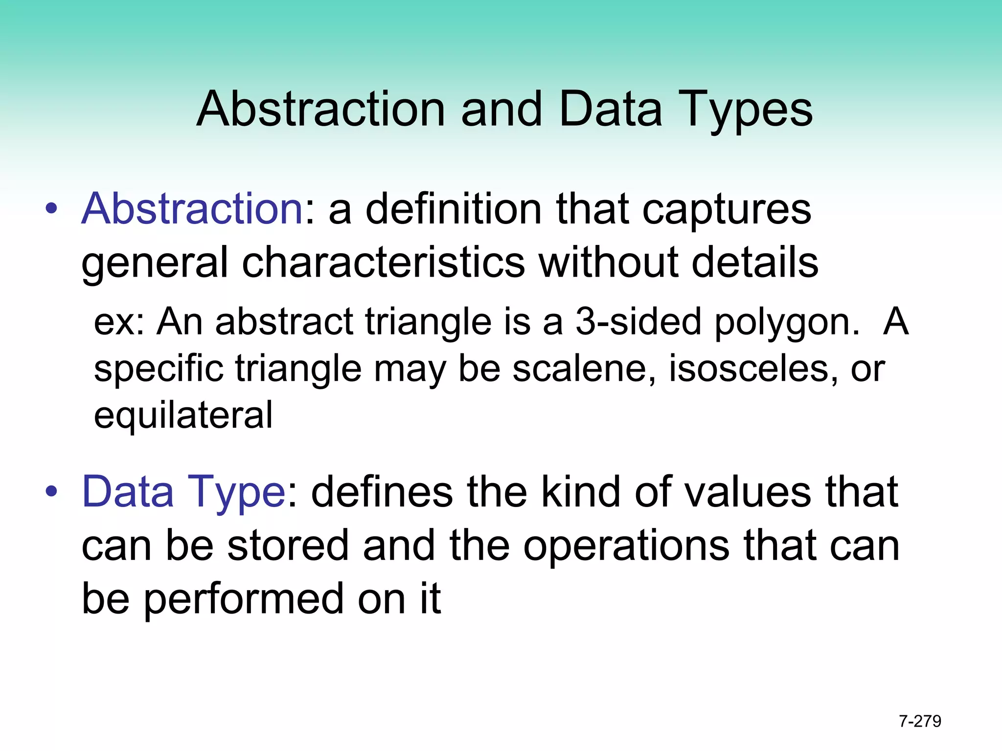 Abstraction and Data Types
• Abstraction: a definition that captures
general characteristics without details
ex: An abstract triangle is a 3-sided polygon. A
specific triangle may be scalene, isosceles, or
equilateral
• Data Type: defines the kind of values that
can be stored and the operations that can
be performed on it
7-279
 