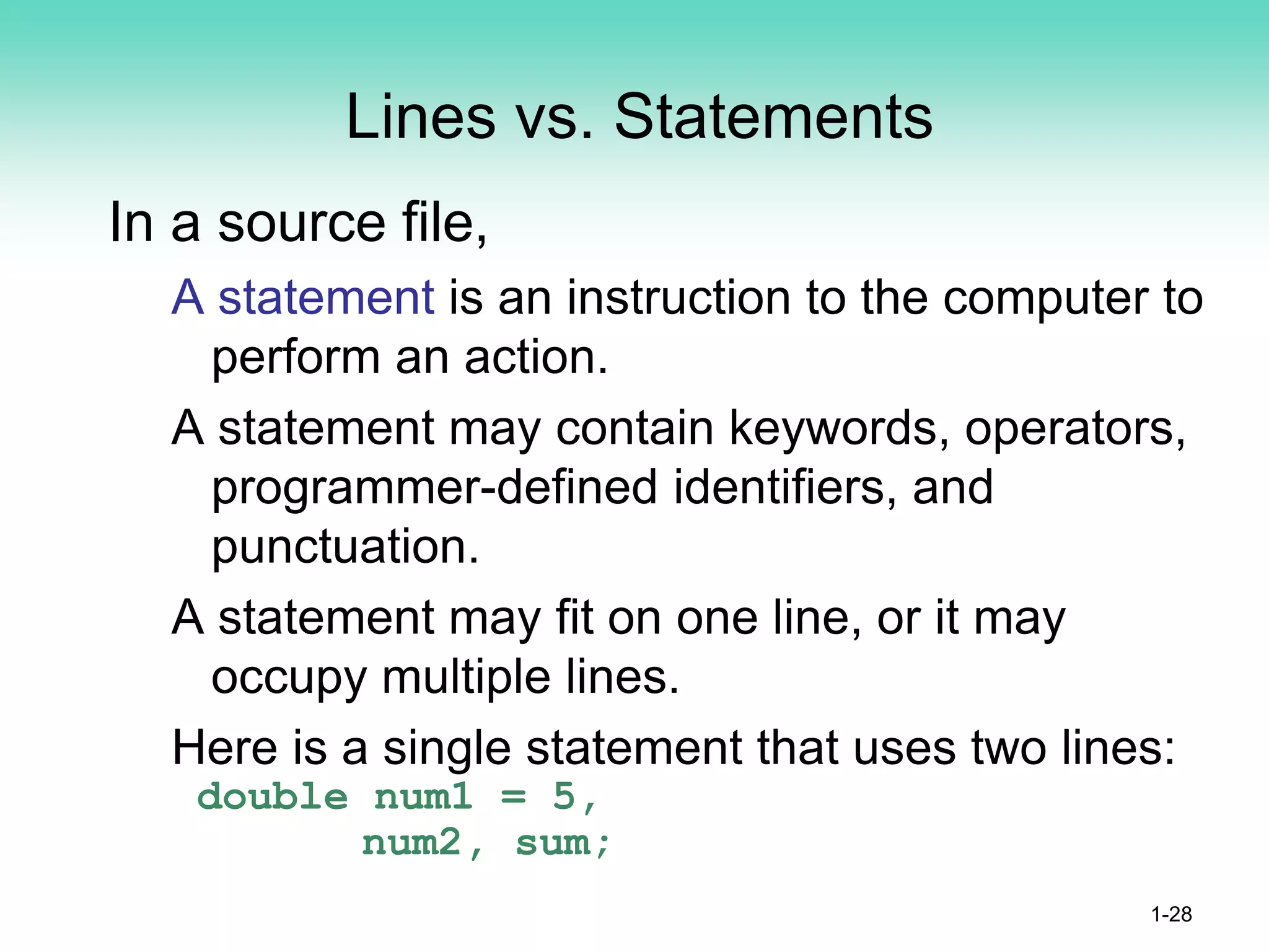 Lines vs. Statements
In a source file,
A statement is an instruction to the computer to
perform an action.
A statement may contain keywords, operators,
programmer-defined identifiers, and
punctuation.
A statement may fit on one line, or it may
occupy multiple lines.
Here is a single statement that uses two lines:
double num1 = 5,
num2, sum;
1-28
 