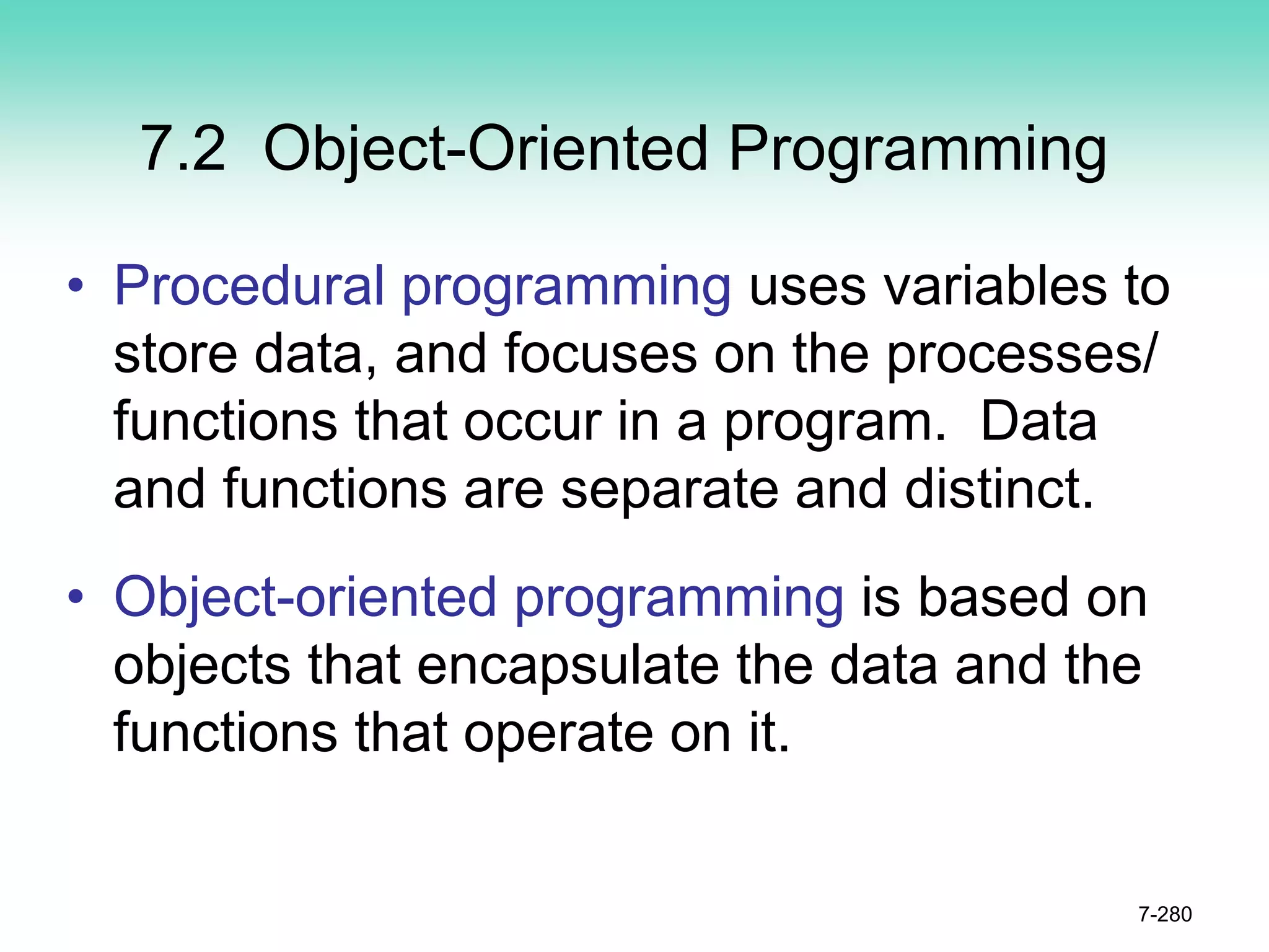 7.2 Object-Oriented Programming
• Procedural programming uses variables to
store data, and focuses on the processes/
functions that occur in a program. Data
and functions are separate and distinct.
• Object-oriented programming is based on
objects that encapsulate the data and the
functions that operate on it.
7-280
 