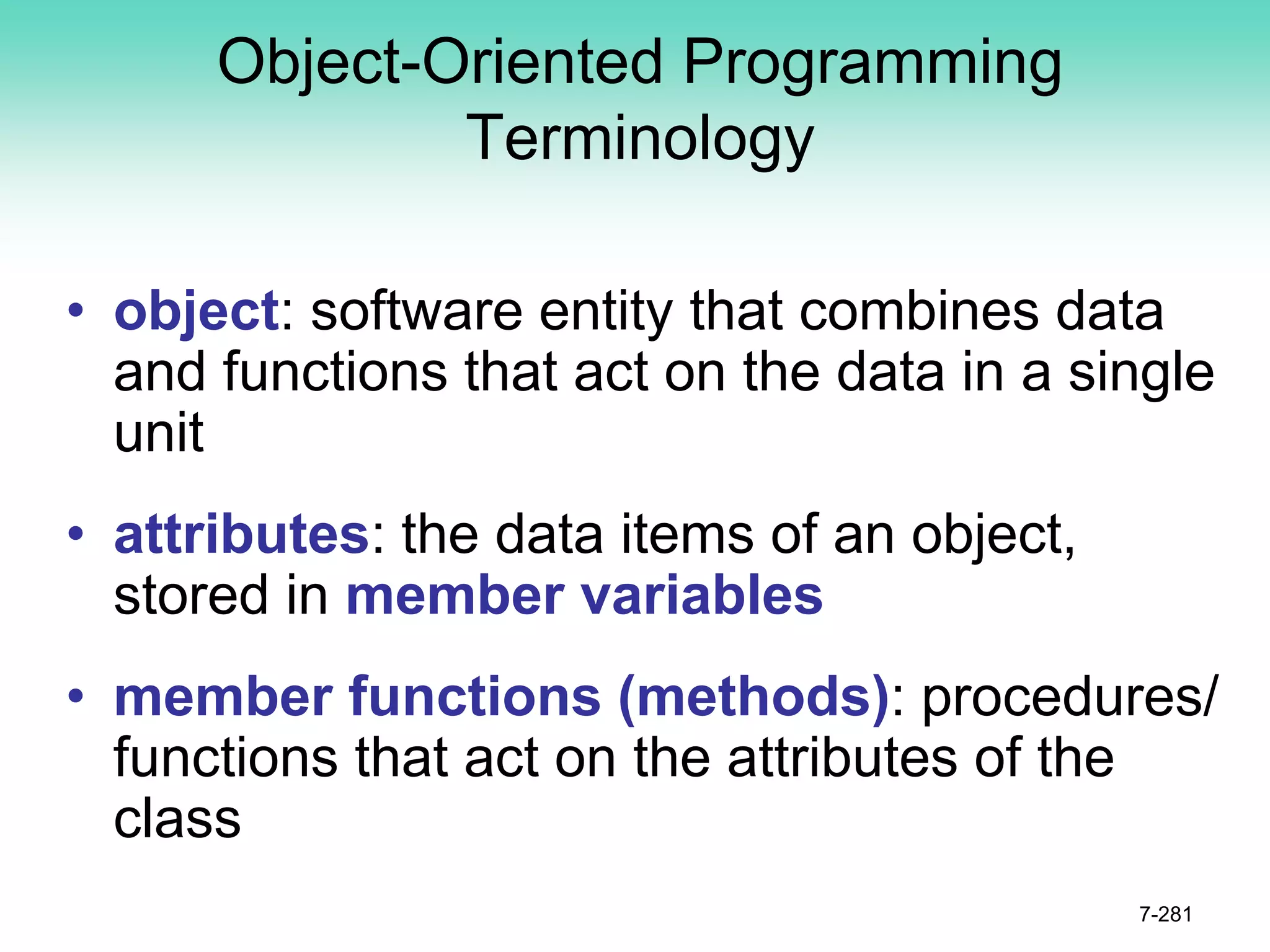 Object-Oriented Programming
Terminology
• object: software entity that combines data
and functions that act on the data in a single
unit
• attributes: the data items of an object,
stored in member variables
• member functions (methods): procedures/
functions that act on the attributes of the
class
7-281
 