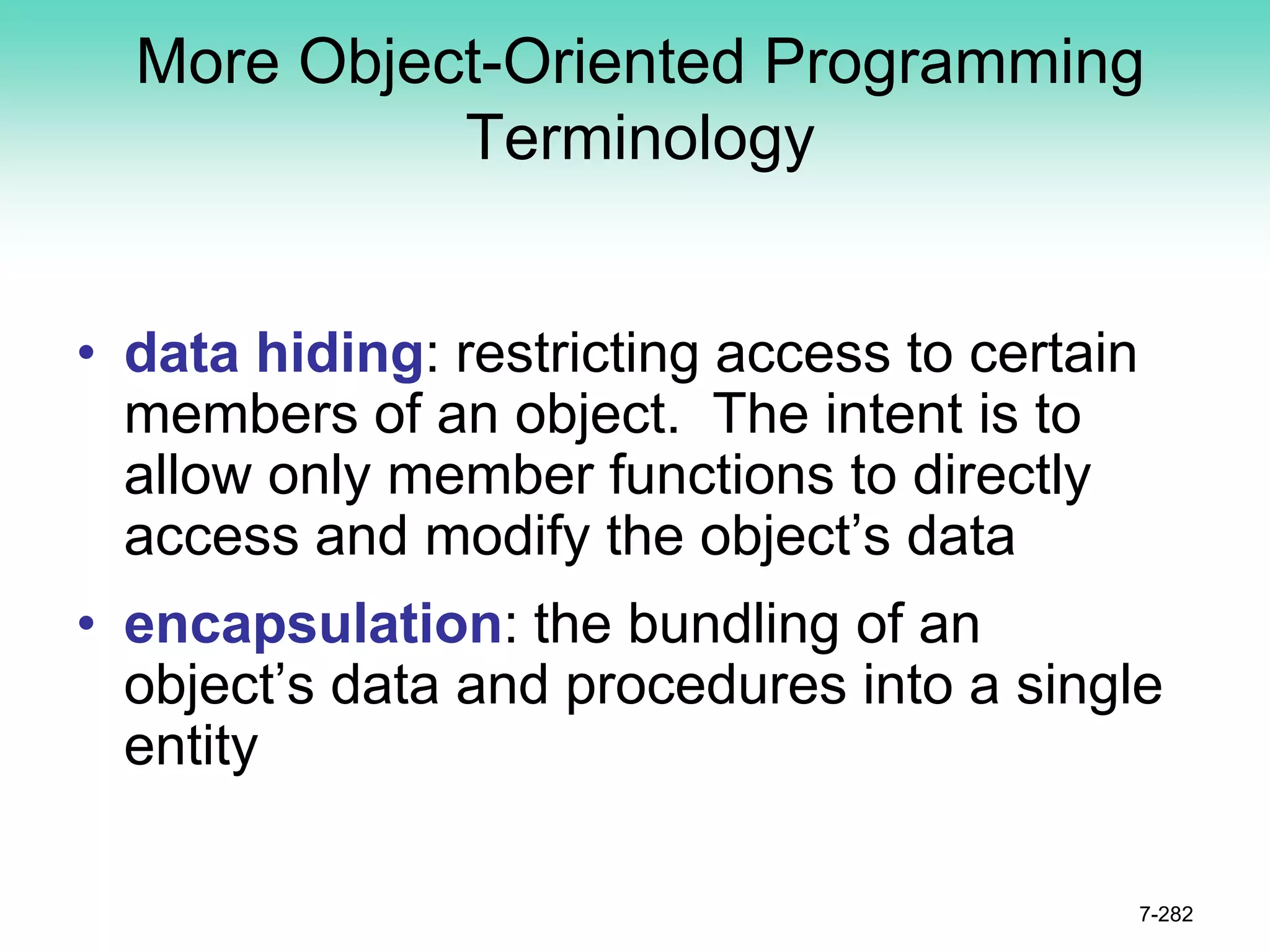 More Object-Oriented Programming
Terminology
• data hiding: restricting access to certain
members of an object. The intent is to
allow only member functions to directly
access and modify the object’s data
• encapsulation: the bundling of an
object’s data and procedures into a single
entity
7-282
 