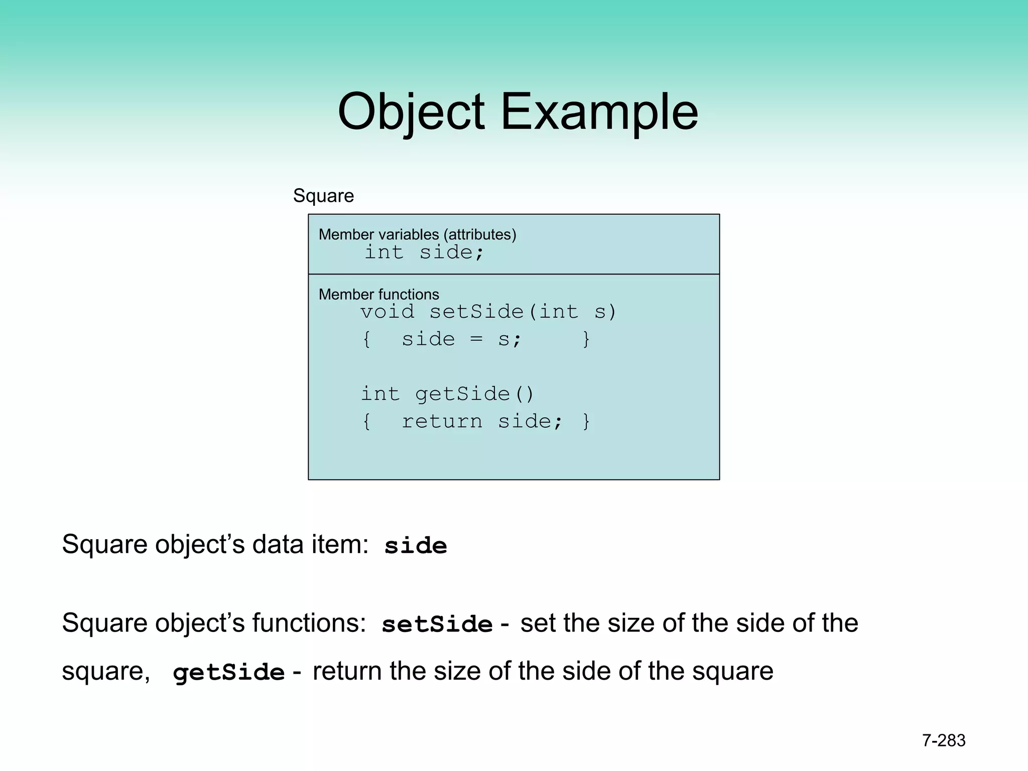 Object Example
7-283
Member variables (attributes)
int side;
Member functions
void setSide(int s)
{ side = s; }
int getSide()
{ return side; }
Square
Square object’s data item: side
Square object’s functions: setSide - set the size of the side of the
square, getSide - return the size of the side of the square
 