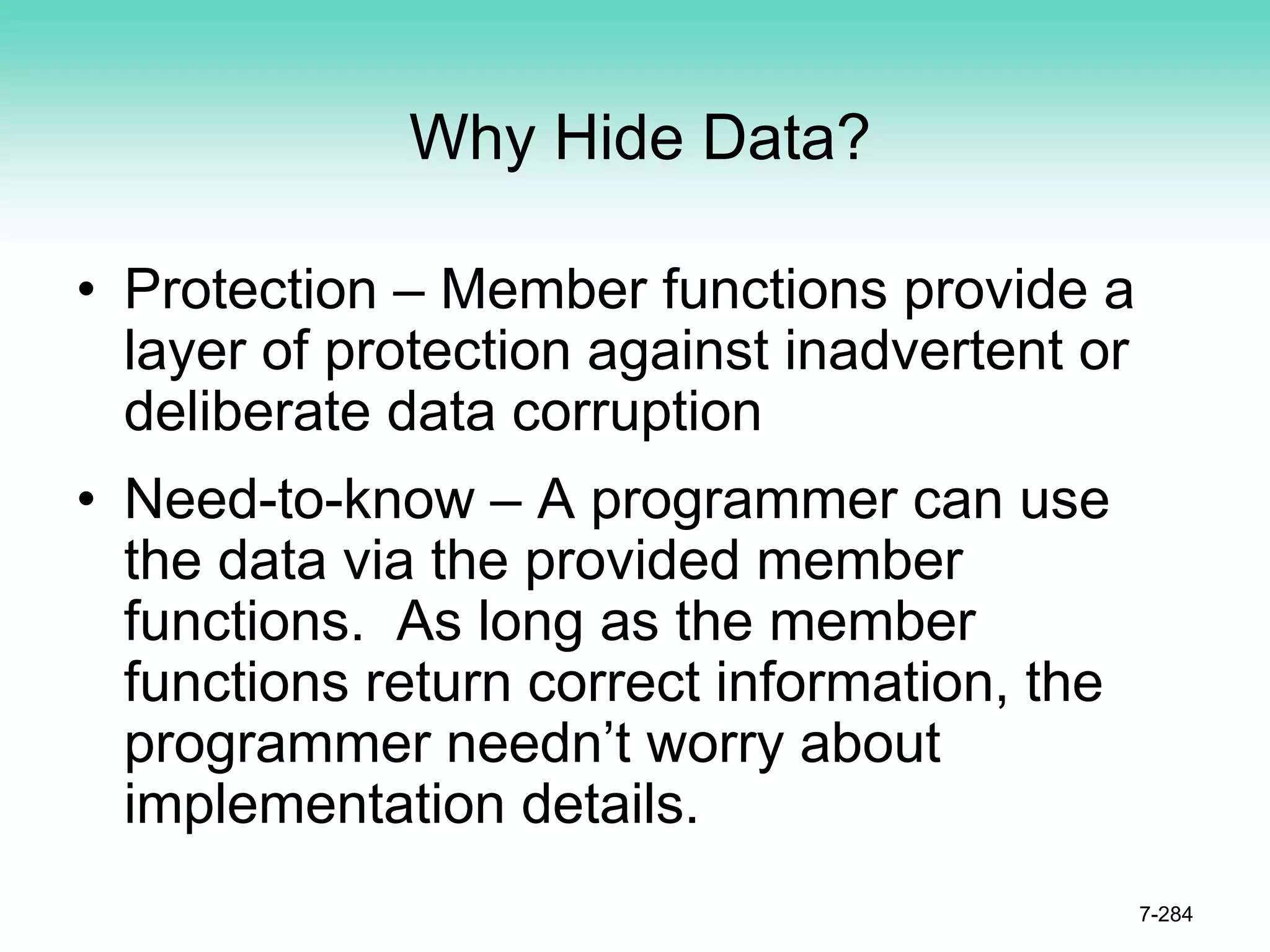 Why Hide Data?
• Protection – Member functions provide a
layer of protection against inadvertent or
deliberate data corruption
• Need-to-know – A programmer can use
the data via the provided member
functions. As long as the member
functions return correct information, the
programmer needn’t worry about
implementation details.
7-284
 