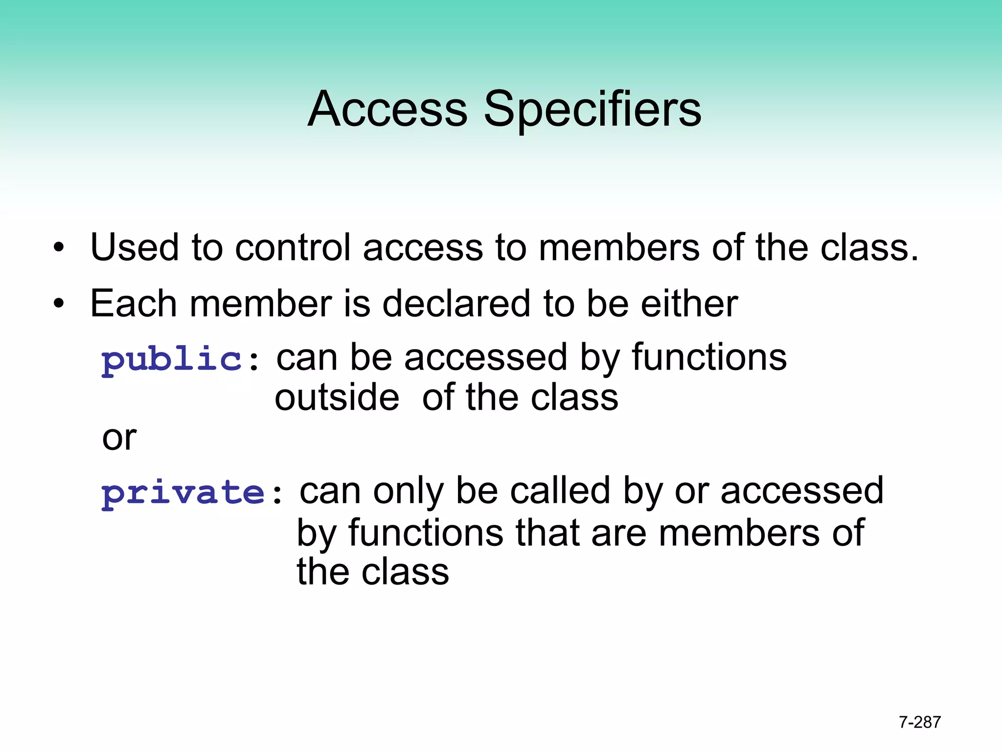 Access Specifiers
• Used to control access to members of the class.
• Each member is declared to be either
public: can be accessed by functions
outside of the class
or
private: can only be called by or accessed
by functions that are members of
the class
7-287
 