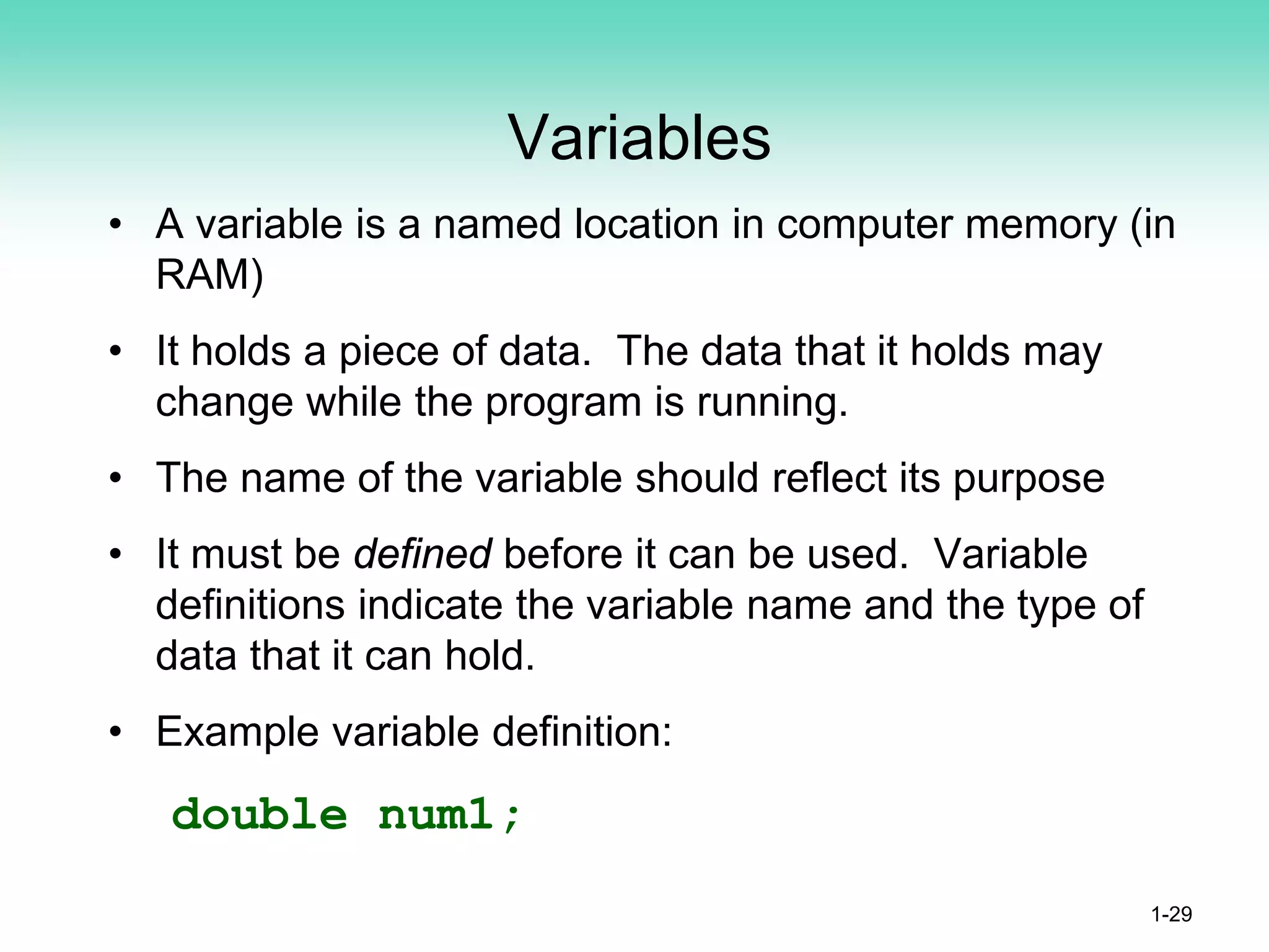 Variables
• A variable is a named location in computer memory (in
RAM)
• It holds a piece of data. The data that it holds may
change while the program is running.
• The name of the variable should reflect its purpose
• It must be defined before it can be used. Variable
definitions indicate the variable name and the type of
data that it can hold.
• Example variable definition:
double num1;
1-29
 