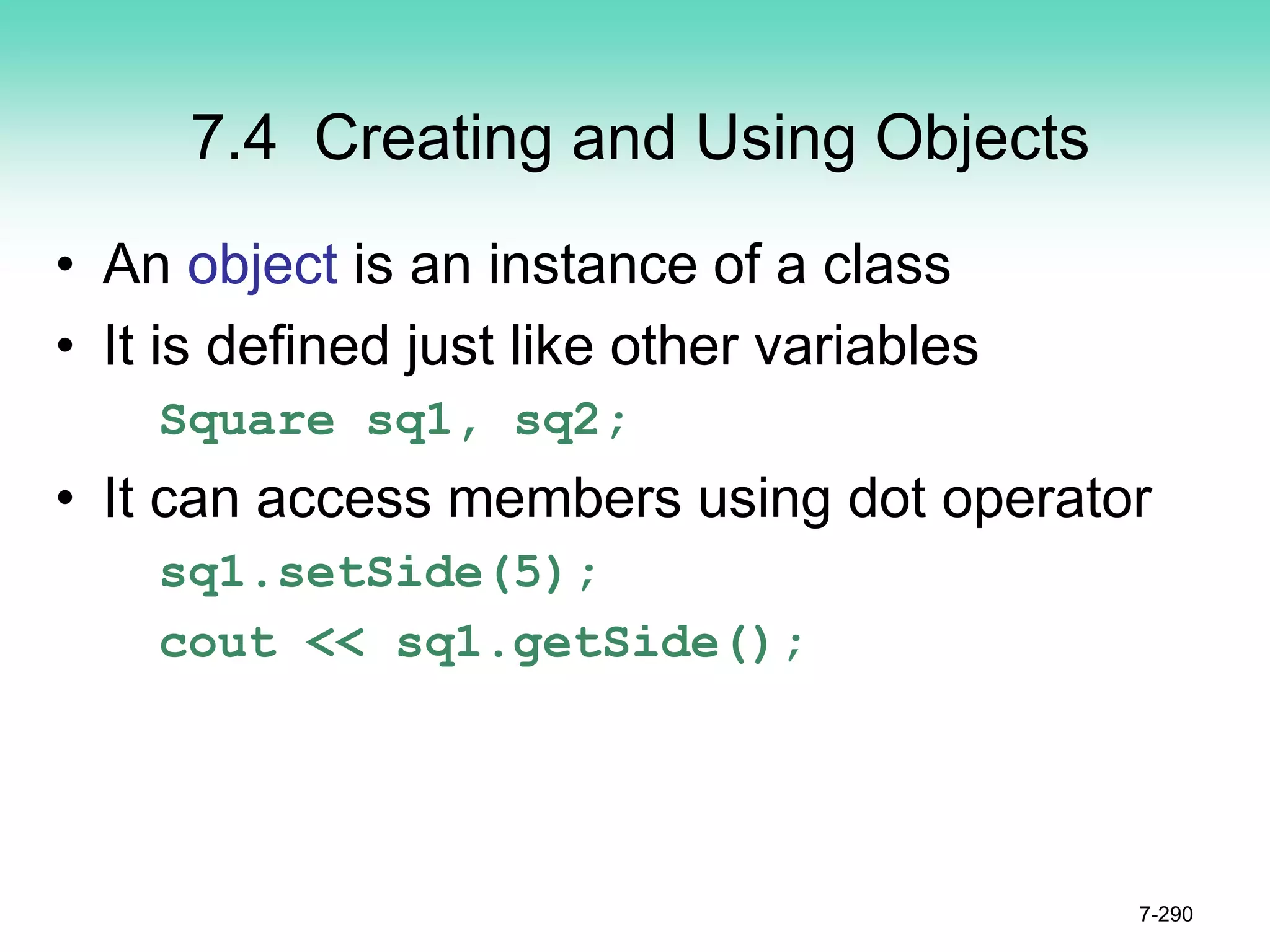 7.4 Creating and Using Objects
• An object is an instance of a class
• It is defined just like other variables
Square sq1, sq2;
• It can access members using dot operator
sq1.setSide(5);
cout << sq1.getSide();
7-290
 