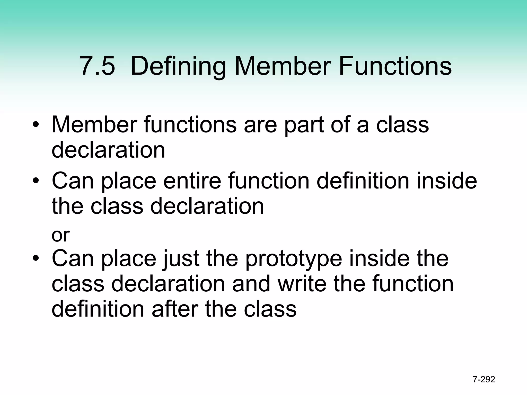 7.5 Defining Member Functions
• Member functions are part of a class
declaration
• Can place entire function definition inside
the class declaration
or
• Can place just the prototype inside the
class declaration and write the function
definition after the class
7-292
 