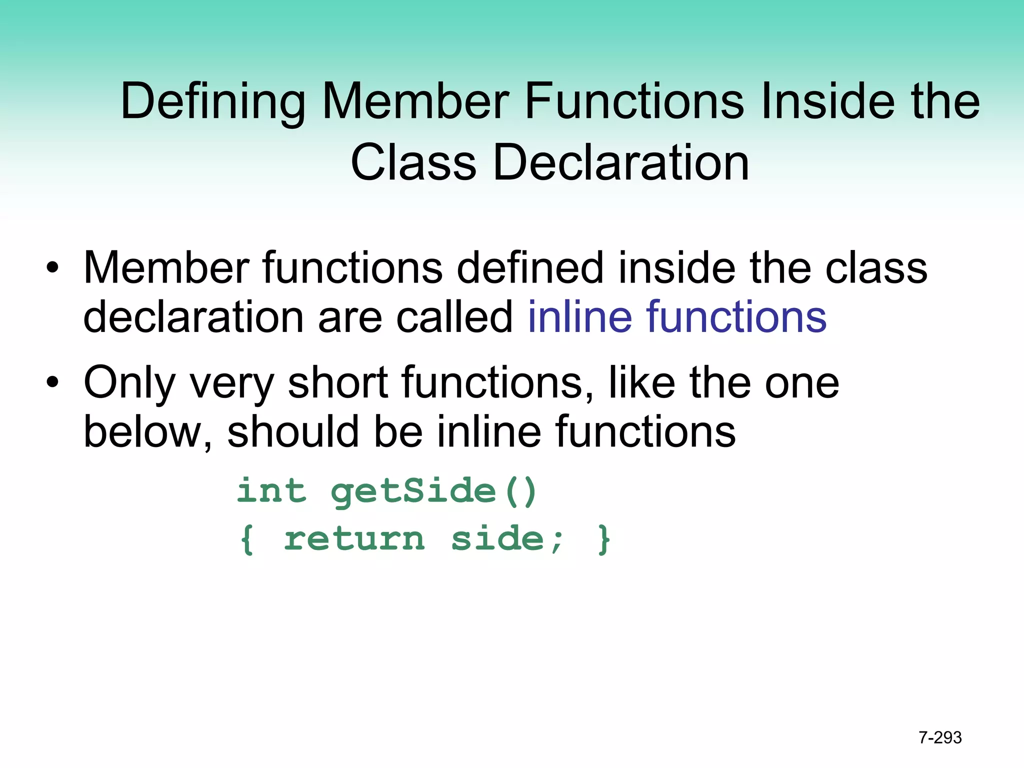 Defining Member Functions Inside the
Class Declaration
• Member functions defined inside the class
declaration are called inline functions
• Only very short functions, like the one
below, should be inline functions
int getSide()
{ return side; }
7-293
 