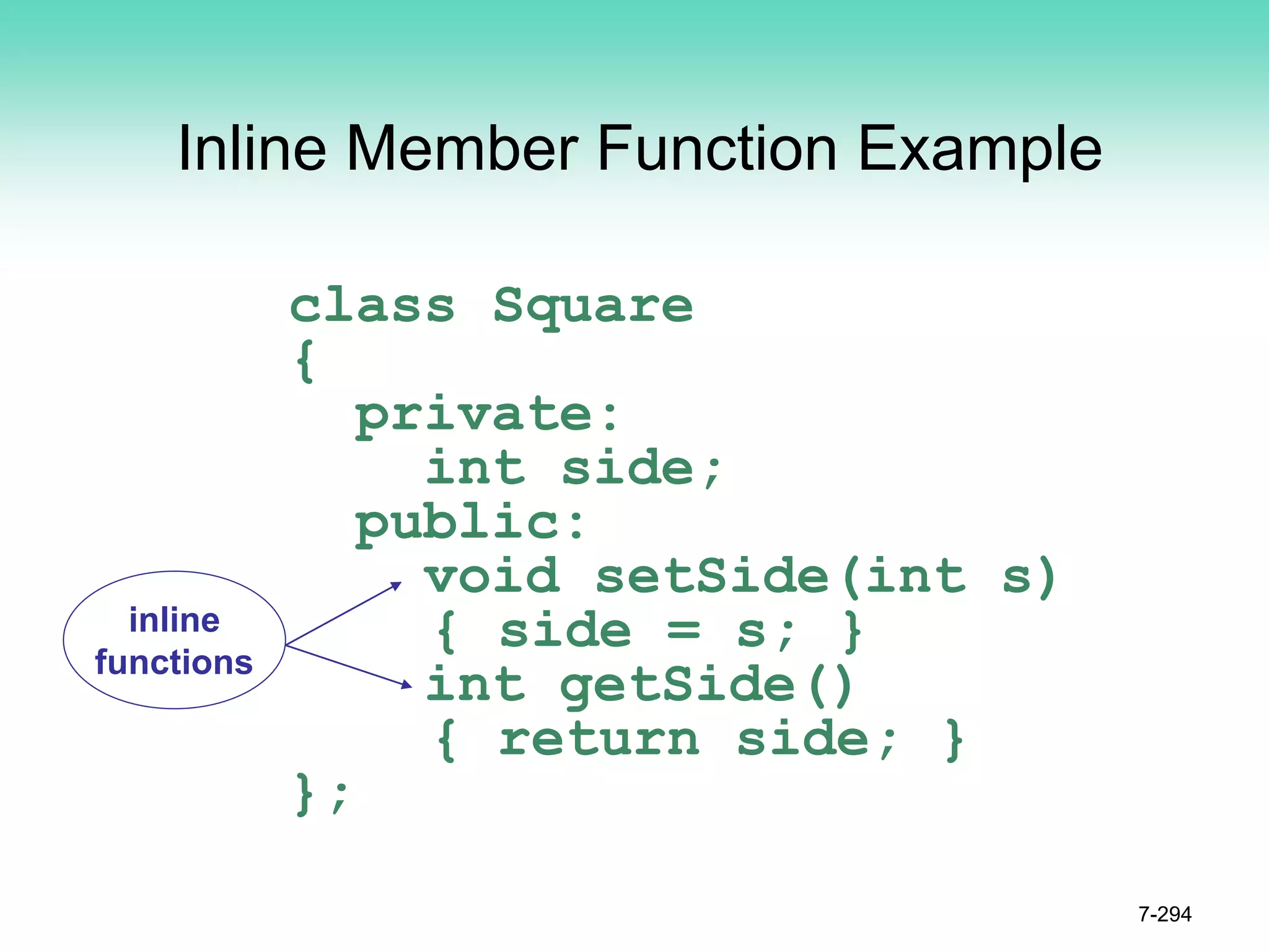 Inline Member Function Example
class Square
{
private:
int side;
public:
void setSide(int s)
{ side = s; }
int getSide()
{ return side; }
};
7-294
inline
functions
 