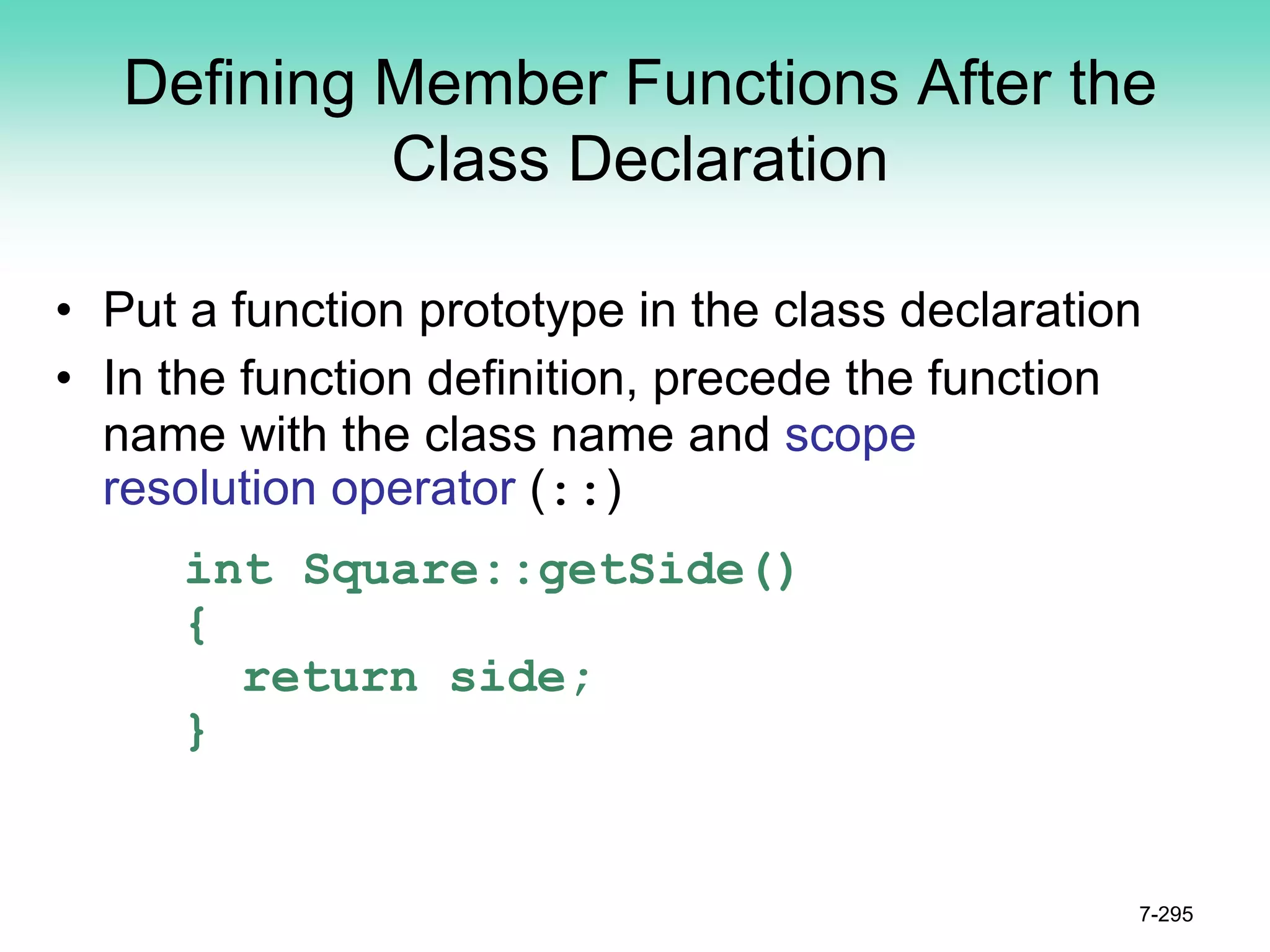 Defining Member Functions After the
Class Declaration
• Put a function prototype in the class declaration
• In the function definition, precede the function
name with the class name and scope
resolution operator (::)
int Square::getSide()
{
return side;
}
7-295
 