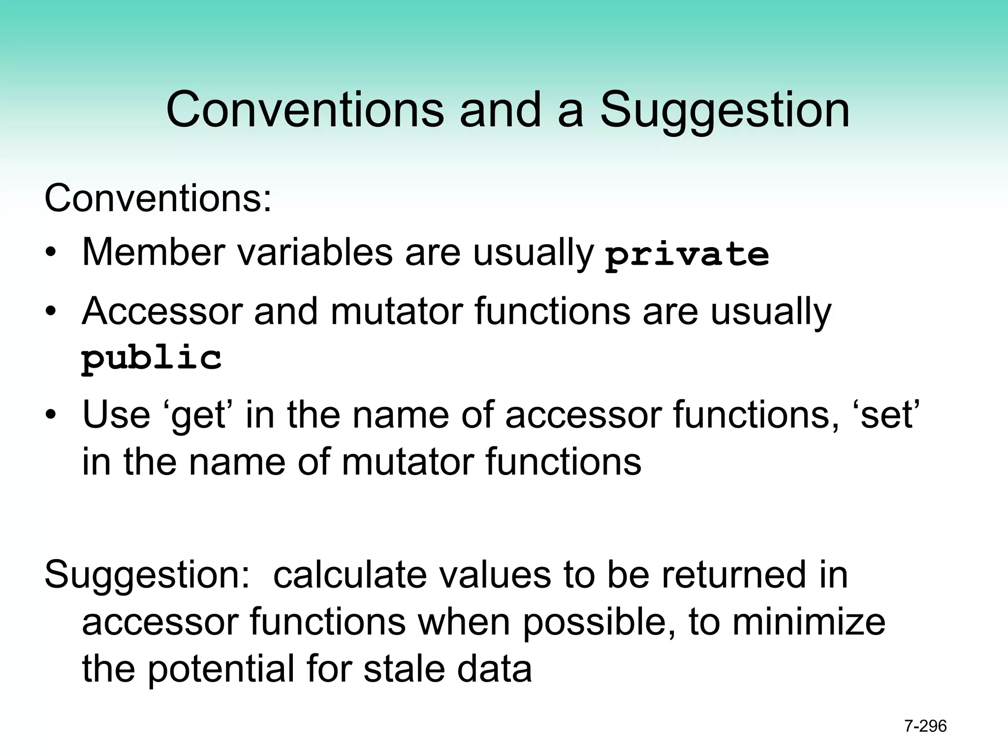 Conventions and a Suggestion
Conventions:
• Member variables are usually private
• Accessor and mutator functions are usually
public
• Use ‘get’ in the name of accessor functions, ‘set’
in the name of mutator functions
Suggestion: calculate values to be returned in
accessor functions when possible, to minimize
the potential for stale data
7-296
 