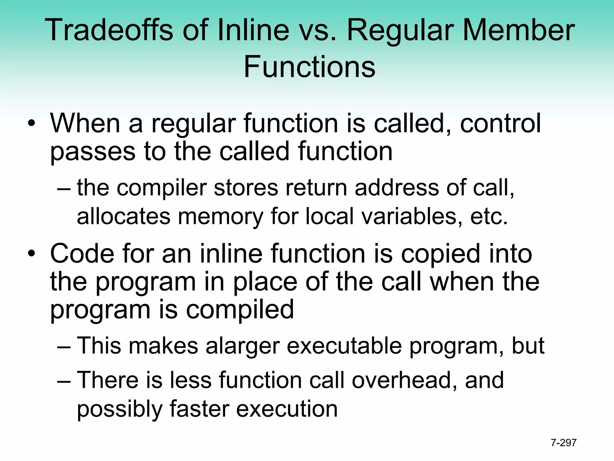 Tradeoffs of Inline vs. Regular Member
Functions
• When a regular function is called, control
passes to the called function
– the compiler stores return address of call,
allocates memory for local variables, etc.
• Code for an inline function is copied into
the program in place of the call when the
program is compiled
– This makes alarger executable program, but
– There is less function call overhead, and
possibly faster execution
7-297
 