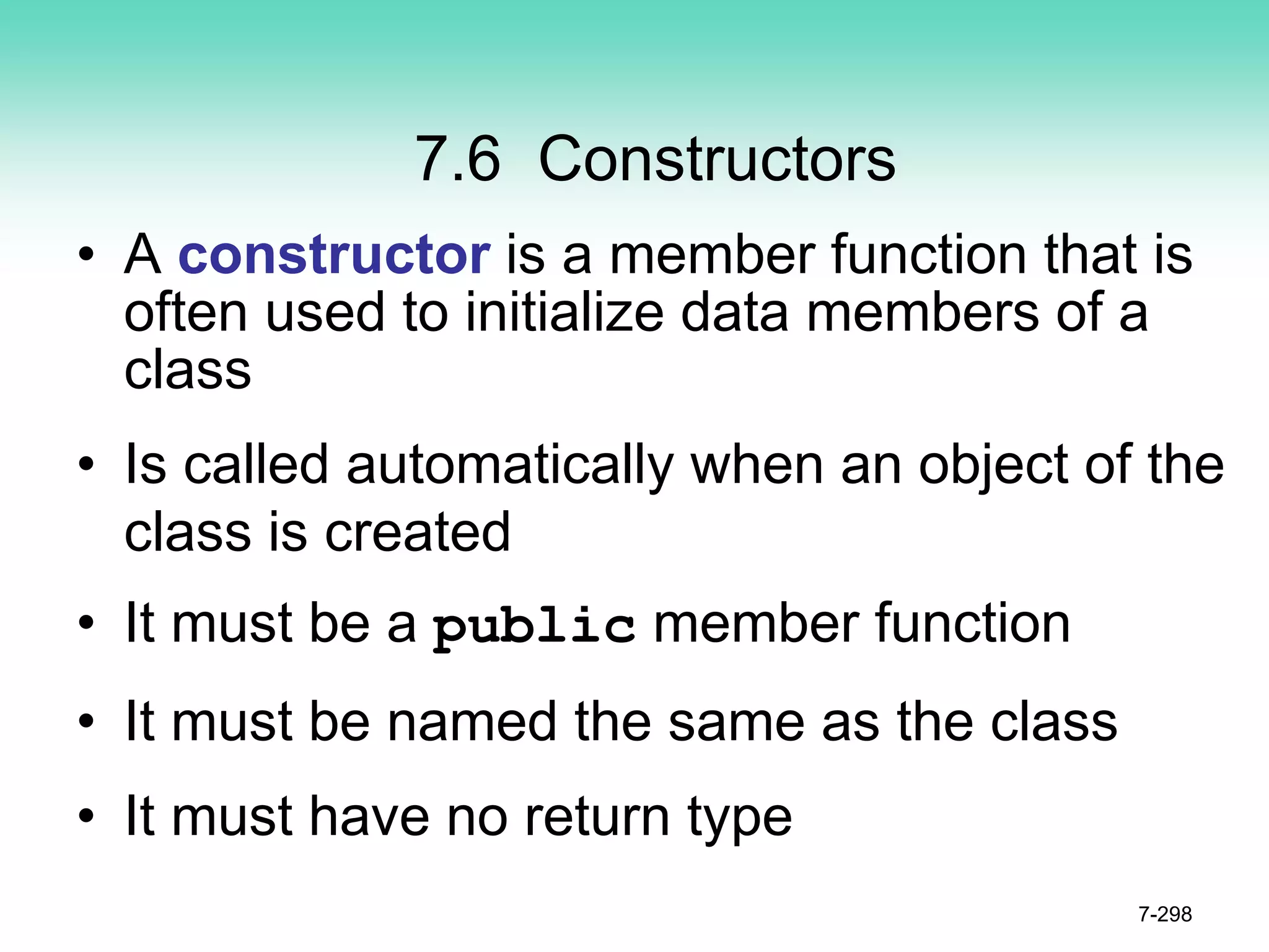7.6 Constructors
• A constructor is a member function that is
often used to initialize data members of a
class
• Is called automatically when an object of the
class is created
• It must be a public member function
• It must be named the same as the class
• It must have no return type
7-298
 