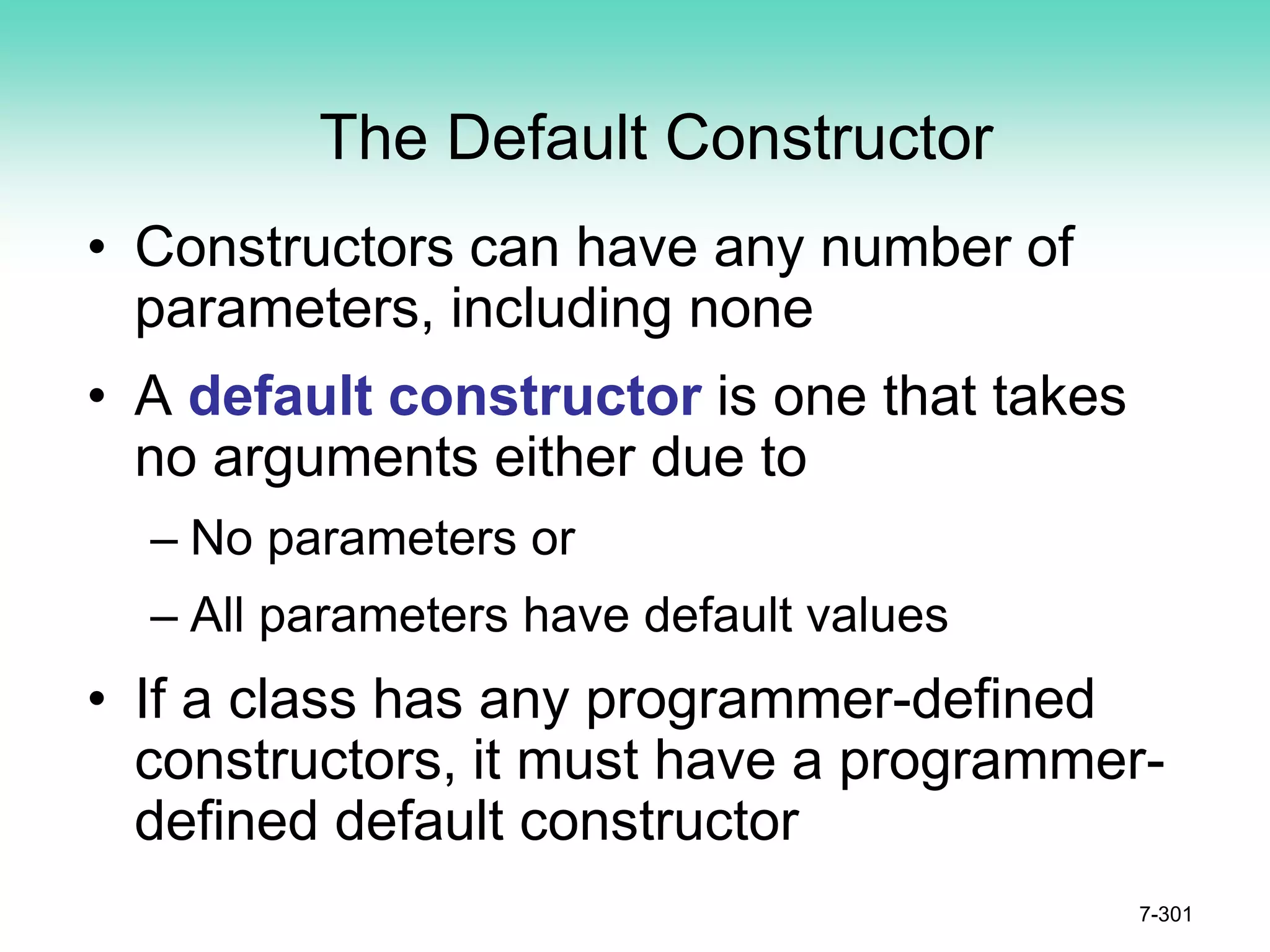 The Default Constructor
• Constructors can have any number of
parameters, including none
• A default constructor is one that takes
no arguments either due to
– No parameters or
– All parameters have default values
• If a class has any programmer-defined
constructors, it must have a programmer-
defined default constructor
7-301
 
