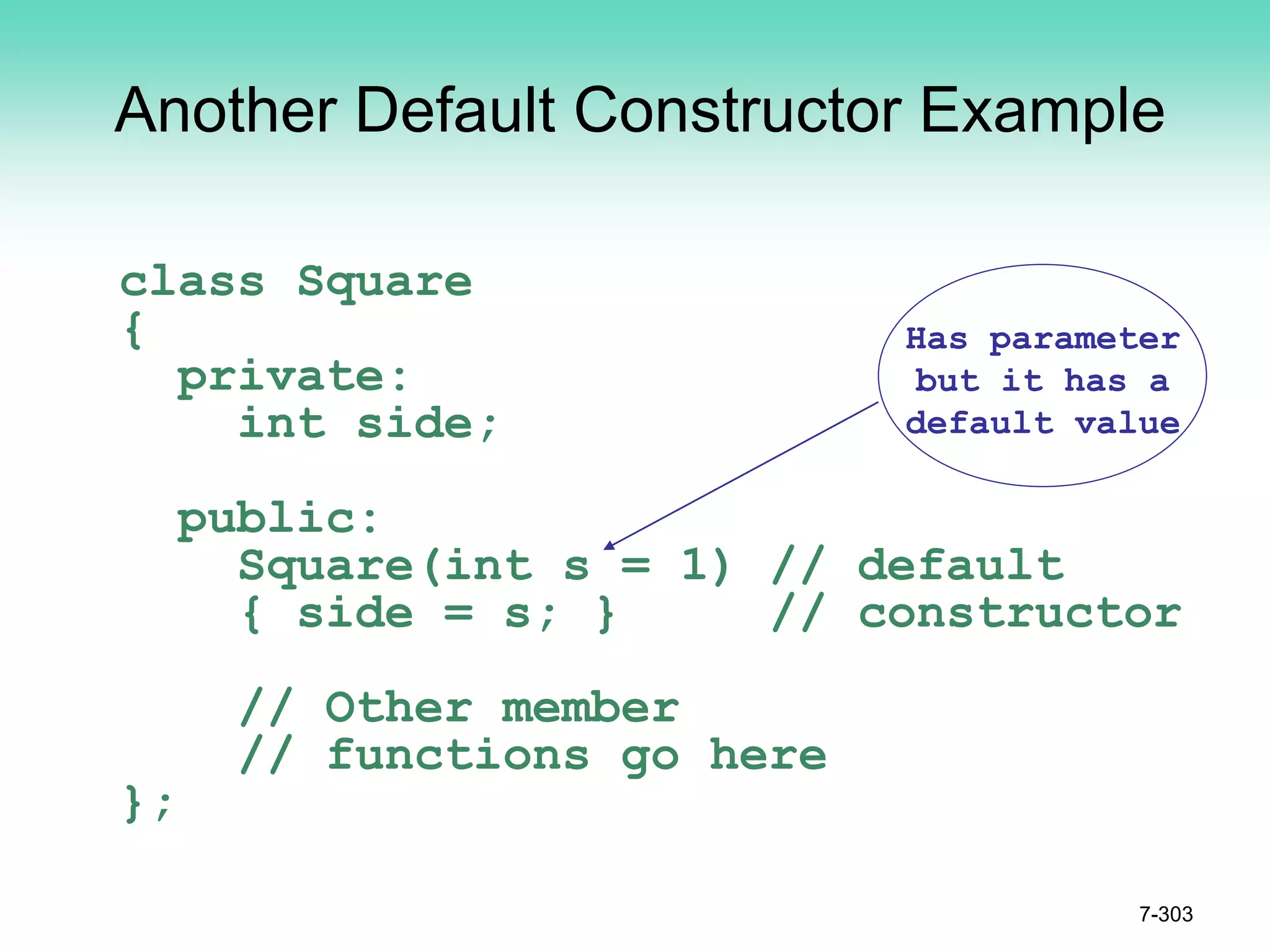 Another Default Constructor Example
class Square
{
private:
int side;
public:
Square(int s = 1) // default
{ side = s; } // constructor
// Other member
// functions go here
};
7-303
Has parameter
but it has a
default value
 
