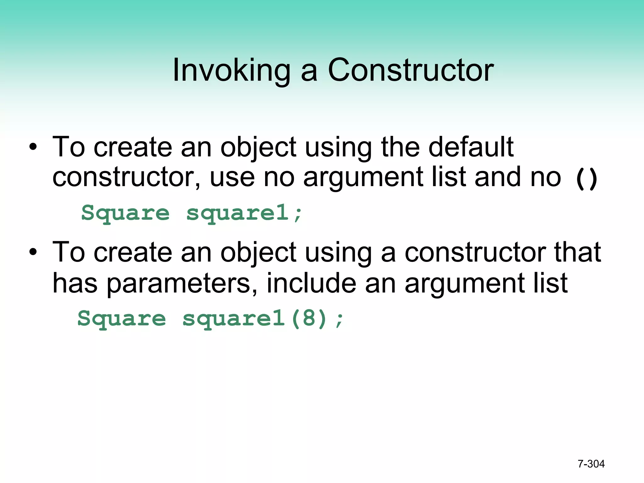 Invoking a Constructor
• To create an object using the default
constructor, use no argument list and no ()
Square square1;
• To create an object using a constructor that
has parameters, include an argument list
Square square1(8);
7-304
 
