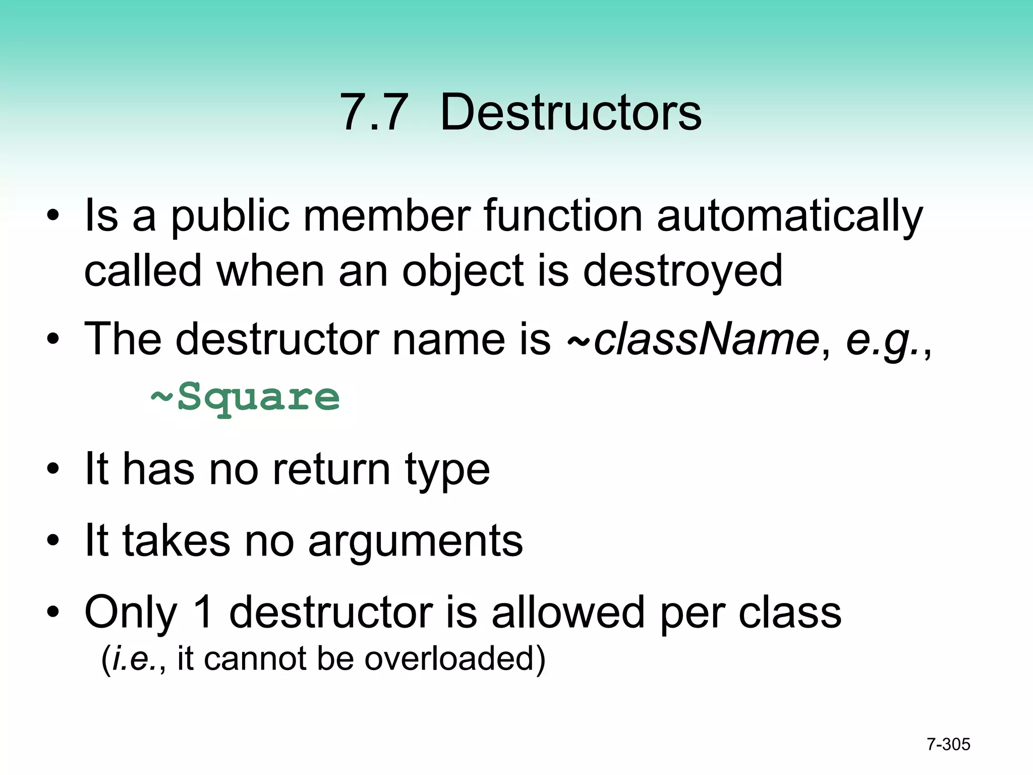 7.7 Destructors
• Is a public member function automatically
called when an object is destroyed
• The destructor name is ~className, e.g.,
~Square
• It has no return type
• It takes no arguments
• Only 1 destructor is allowed per class
(i.e., it cannot be overloaded)
7-305
 
