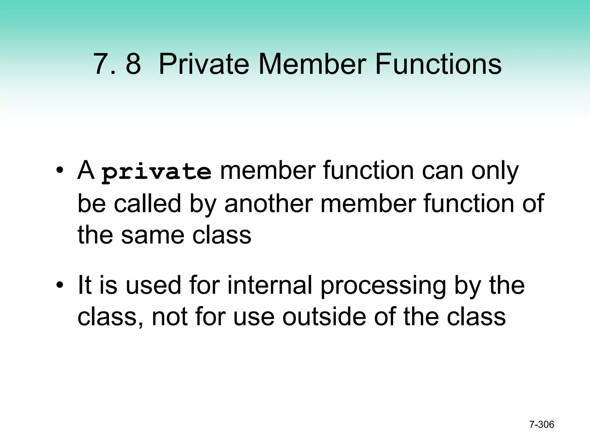 7. 8 Private Member Functions
• A private member function can only
be called by another member function of
the same class
• It is used for internal processing by the
class, not for use outside of the class
7-306
 