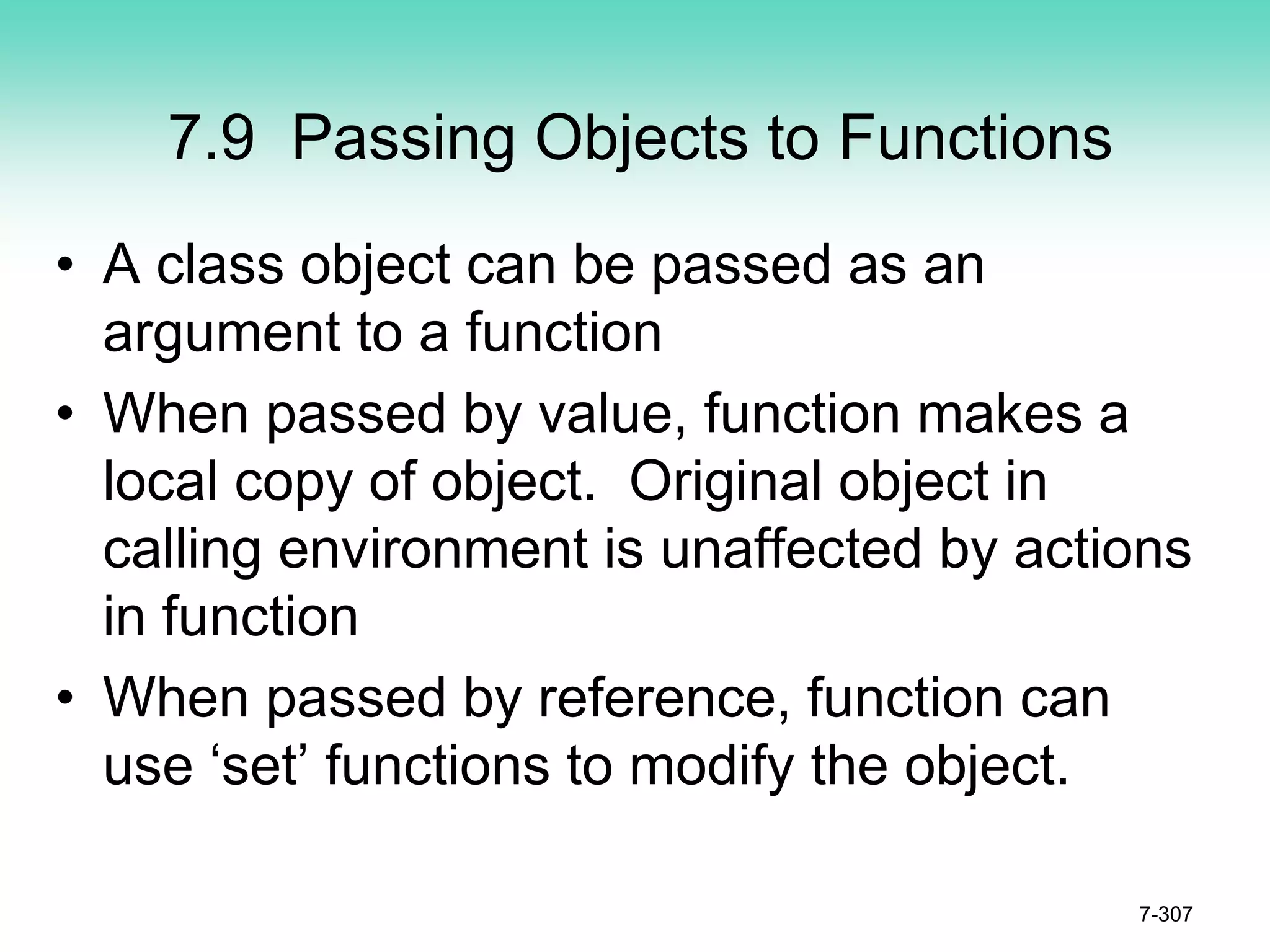 7.9 Passing Objects to Functions
• A class object can be passed as an
argument to a function
• When passed by value, function makes a
local copy of object. Original object in
calling environment is unaffected by actions
in function
• When passed by reference, function can
use ‘set’ functions to modify the object.
7-307
 